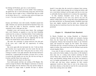 her feelings for Wickham, gave her a word of advice.
'Seriously, I would advise you to be careful. I have nothing to
say against him. He is a most interesting young man, and if he had
the fortune that he ought to have, I should think that you could
not do better. But as it is — you have sense, and we all expect you
to use it. You must not disappoint your father.'
•
January and February were dull months. Elizabeth missed Jane
sadly. Charlotte was married and had left for Hunsford. There was
little except the walks to Meryton, sometimes muddy and
sometimes cold, to help pass the time.
Elizabeth wrote and received many letters. She exchanged
news with Charlotte as regularly as ever, but their friendship
could never be as close as it had been before. From London Jane
wrote that she had neither seen nor heard anything of Miss
Bingley. But she accounted for this by supposing that her last
letter to her friend had by some accident been lost.
'My aunt,' she continued, 'is going tomorrow into that part
of the town, and I shall take the opportunity of visiting
Caroline.'
She wrote again after she had made the visit. 'I did not think
that Caroline was in good spirits,' were her words, 'but she was
glad to see me and cross that I had given her no notice of my
coming to London. I was right, therefore. My last letter had never
reached her. I inquired after her brother, of course. He is so busy
in society that they hardly ever see him. My visit was not long, as
Caroline and Mrs Hurst were going out.'
Elizabeth shook her head over this letter.
Four weeks passed, and Jane saw nothing of Mr Bingley. She
could no longer be blind to Miss Bingley's inattention. At last the
visitor did appear, but the shortness of her stay and the change in
her manner no longer made it possible for Jane to deceive
42
herself. It was plain that she received no pleasure from coming.
She made a slight, formal apology for not visiting her before, said
not a word about wishing to see her again, and was in every way
so unfriendly that Jane decided not to continue the acquaintance.
To Mrs Gardiner, Elizabeth wrote of her own affairs.
Wickham's attentions to her were over, and he was now the
admirer of Miss Mary King, a young lady whose grandfather had
just died and left her. ten thousand pounds. Elizabeth's heart had
been only slightly touched, and her pride was satisfied with
believing that she would have been his only choice, if fortune had
permitted.
Chapter 11 Elizabeth Visits Hunsford
In March, Elizabeth was visiting Hunsford, at Charlotte's
invitation. She had not at first thought very seriously of going
there, but she found that her friend was depending on the
arrangement. Absence had increased her desire to see Charlotte
again, and lessened her disgust for Mr Collins. The journey
would also give her a moment with Jane as she would spend the
night in London. She would travel with Sir William Lucas and his
second daughter Maria.
It was only 24 miles to London, and they began early so that
they could arrive before midday. As they drove to Mr Gardiner's
door, Jane was at a sitting room window watching for their
arrival. When they entered the hall, she was there to welcome
them, and Elizabeth, looking closely at her face, was pleased to
see it as healthy and beautiful as ever. On the stairs was a crowd
of little girls and boys, whose eagerness for their cousin's
appearance would not allow them to wait in the sitting room,
and whose shyness, as they had not seen her for a year, prevented
them from coming down any further.
43
 