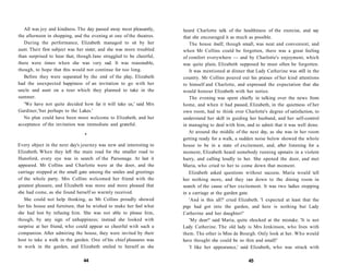 All was joy and kindness. The day passed away most pleasantly,
the afternoon in shopping, and the evening at one of the theatres.
During the performance, Elizabeth managed to sit by her
aunt. Their first subject was her sister, and she was more troubled
than surprised to hear that, though Jane struggled to be cheerful,
there were times when she was very sad. It was reasonable,
though, to hope that this would not continue for too long.
Before they were separated by the end of the play, Elizabeth
had the unexpected happiness of an invitation to go with her
uncle and aunt on a tour which they planned to take in the
summer.
'We have not quite decided how far it will take us,' said Mrs
Gardiner,'but perhaps to the Lakes.'
No plan could have been more welcome to Elizabeth, and her
acceptance of the invitation was immediate and grateful.
•
Every object in the next day's journey was new and interesting to
Elizabeth. When they left the main road for the smaller road to
Hunsford, every eye was in search of the Parsonage. At last it
appeared. Mr Collins and Charlotte were at the door, and the
carriage stopped at the small gate among the smiles and greetings
of the whole party. Mrs Collins welcomed her friend with the
greatest pleasure, and Elizabeth was more and more pleased that
she had come, as she found herself so warmly received.
She could not help thinking, as Mr Collins proudly showed
her his house and furniture, that he wished to make her feel what
she had lost by refusing him. She was not able to please him,
though, by any sign of unhappiness; instead she looked with
surprise at her friend, who could appear so cheerful with such a
companion. After admiring the house, they were invited by their
host to take a walk in the garden. One of his chief pleasures was
to work in the garden, and Elizabeth smiled to herself as she
44
heard Charlotte talk of the healthiness of the exercise, and say
that she encouraged it as much as possible.
The house itself, though small, was neat and convenient, and
when Mr Collins could be forgotten, there was a great feeling
of comfort everywhere — and by Charlotte's enjoyment, which
was quite plain, Elizabeth supposed he must often be forgotten.
It was mentioned at dinner that Lady Catherine was still in the
country. Mr Collins poured out his praises of her kind attentions
to himself and Charlotte, and expressed the expectation that she
would honour Elizabeth with her notice.
The evening was spent chiefly in talking over the news from
home, and when it had passed, Elizabeth, in the quietness of her
own room, had to think over Charlotte's degree of satisfaction, to
understand her skill in guiding her husband, and her self-control
in managing to deal with him, and to admit that it was well done.
At around the middle of the next day, as she was in her room
getting ready for a walk, a sudden noise below showed the whole
house to be in a state of excitement, and, after listening for a
moment, Elizabeth heard somebody running upstairs in a violent
hurry, and calling loudly to her. She opened the door, and met
Maria, who cried to her to come down that moment.
Elizabeth asked questions without success. Maria would tell
her nothing more, and they ran down to the dining room in
search of the cause of her excitement. It was two ladies stopping
in a carriage at the garden gate.
'And is this all?' cried Elizabeth. 'I expected at least that the
pigs had got into the garden, and here is nothing but Lady
Catherine and her daughter!'
'My dear!' said Maria, quite shocked at the mistake. 'It is not
Lady Catherine. The old lady is Mrs Jenkinson, who lives with
them. The other is Miss de Bourgh. Only look at her. Who would
have thought she could be so thin and small!'
'I like her appearance,' said Elizabeth, who was struck with
45
 