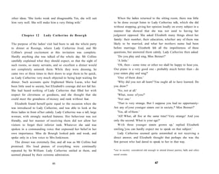 other ideas. 'She looks weak and disagreeable. Yes, she will suit
him very well. She will make him a very fitting wife.'
Chapter 12 Lady Catherine de Bourgh
The purpose of the ladies' visit had been to ask the whole party
to dinner at Rosings, where Lady Catherine lived, and Mr
Collins's proud excitement at this invitation was complete.
Hardly anything else was talked of the whole day. Mr Collins
carefully explained what they should expect, so that the sight of
such rooms, so many servants, and so excellent a dinner would
not completely astonish them. While they were dressing, he
came two or three times to their doors to urge them to be quick,
as Lady Catherine very much objected to being kept waiting for
dinner. Such accounts quite frightened Maria Lucas, who had
been little used to society, but Elizabeth's courage did not fail her.
She had heard nothing of Lady Catherine that filled her with
respect for cleverness or goodness, and she thought that she
could meet the grandness of money and rank without fear.
Elizabeth found herself quite equal to the occasion when she
was introduced to Lady Catherine, and was able to look at the
three ladies in front of her calmly. Lady Catherine was a tall, large
woman, with strongly marked features. Her behaviour was not
friendly, and her manner of receiving them did not allow her
visitors to forget their inferior rank. Whatever she said was
spoken in a commanding voice that expressed her belief in her
own importance. Miss de Bourgh looked pale and weak, and
spoke only in a low voice to Mrs Jenkinson.
The dinner was extremely fine, and all was as Mr Collins had
promised. His loud praises of everything were continually
repeated by Sir William. Lady Catherine smiled at them, and
seemed pleased by their extreme admiration.
46
When the ladies returned to the sitting room, there was little
to be done except listen to Lady Catherine talk, which she did
without stopping, giving her opinion loudly on every subject in a
manner that showed that she was not used to having her
judgment opposed. She asked Elizabeth many things about her
family: their number, their education, whether any of them was
likely to be married, and what her mothers name had been
before marriage. Elizabeth felt all the impoliteness of these
questions, but answered them calmly. Lady Catherine then asked:
'Do you play and sing, Miss Bennet?'
'A little.'
'Oh, then - some time or other we shall be happy to hear you.
Our piano is a very good one - probably much better than - do
your sisters play and sing?'
'One of them does.'
'Why did you not all learn? You ought all to have learned. Do
you draw?'
'No, not at all.'
'What, none of you?'
'Not one.'
'That is very strange. But I suppose you had no opportunity-
Are any of your younger sisters out in society,* Miss Bennet?'
'Yes, all of them.'
'All! What, all five at the same time? Very strange! And you
only the second. What is your age?'
With three younger sisters grown up,' replied Elizabeth
smiling,'you can hardly expect me to speak on that subject.'
Lady Catherine seemed quite astonished at not receiving a
direct answer, and Elizabeth thought that perhaps she was the
first person who had dared to speak to her in that way.
*out in society: considered old enough to attend dinner parties, balls and other
social events.
47
 