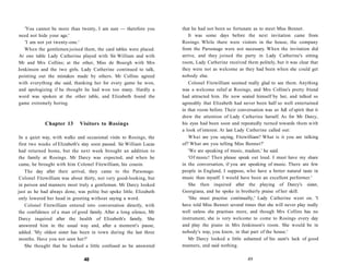 'You cannot be more than twenty, I am sure — therefore you
need not hide your age.'
'I am not yet twenty-one.'
When the gentlemen joined them, the card tables were placed.
At one table Lady Catherine played with Sir William and with
Mr and Mrs Collins; at the other, Miss de Bourgh with Mrs
Jenkinson and the two girls. Lady Catherine continued to talk,
pointing out the mistakes made by others. Mr Collins agreed
with everything she said, thanking her for every game he won,
and apologizing if he thought he had won too many. Hardly a
word was spoken at the other table, and Elizabeth found the
game extremely boring.
Chapter 13 Visitors to Rosings
In a quiet way, with walks and occasional visits to Rosings, the
first two weeks of Elizabeth's stay soon passed. Sir William Lucas
had returned home, but the next week brought an addition to
the family at Rosings. Mr Darcy was expected, and when he
came, he brought with him Colonel Fitzwilliam, his cousin.
The day after their arrival, they came to the Parsonage.
Colonel Fitzwilliam was about thirty, not very good-looking, but
in person and manners most truly a gentleman. Mr Darcy looked
just as he had always done, was polite but spoke little. Elizabeth
only lowered her head in greeting without saying a word.
Colonel Fitzwilliam entered into conversation directly, with
the confidence of a man of good family. After a long silence, Mr
Darcy inquired after the health of Elizabeth's family. She
answered him in the usual way and, after a moment's pause,
added: 'My oldest sister has been in town during the last three
months. Have you not seen her?'
She thought that he looked a little confused as he answered
48
that he had not been so fortunate as to meet Miss Bennet.
It was some days before the next invitation came from
Rosings. While there were visitors in the house, the company
from the Parsonage were not necessary. When the invitation did
arrive, and they joined the party in Lady Catherine's sitting
room, Lady Catherine received them politely, but it was clear that
they were not as welcome as they had been when she could get
nobody else.
Colonel Fitzwilliam seemed really glad to see them. Anything
was a welcome relief at Rosings, and Mrs Collins's pretty friend
had attracted him. He now seated himself by her, and talked so
agreeably that Elizabeth had never been half so well entertained
in that room before. Their conversation was so full of spirit that it
drew the attention of Lady Catherine herself. As for Mr Darcy,
his eyes had been soon and repeatedly turned towards them with
a look of interest. At last Lady Catherine called out:
What are you saying, Fitzwilliam? What is it you are talking
of? What are you telling Miss Bennet?'
'We are speaking of music, madam,' he said.
'Of music! Then please speak out loud. I must have my share
in the conversation, if you are speaking of music. There are few
people in England, I suppose, who have a better natural taste in
music than myself. I would have been an excellent performer.'
She then inquired after the playing of Darcy's sister,
Georgiana, and he spoke in brotherly praise of her skill.
'She must practise continually,' Lady Catherine went on. 'I
have told Miss Bennet several times that she will never play really
well unless she practises more, and though Mrs Collins has no
instrument, she is very welcome to come to Rosings every day
and play the piano in Mrs Jenkinson's room. She would be in
nobody's way, you know, in that part of the house.'
Mr Darcy looked a little ashamed of his aunt's lack of good
manners, and said nothing.
49
 
