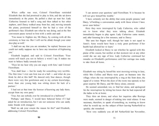 When coffee was over, Colonel Fitzwilliam reminded
Elizabeth that she had promised to play to him, and she sat down
immediately at the piano. He pulled a chair up near her. Lady
Catherine listened to half a song and then talked to her other
nephew, until Darcy walked away from her, and, moving towards
the piano, positioned himself so that he had a view of the
performer's face. Elizabeth saw what he was doing, and at the first
convenient pause turned to him with a smile and said:
'You mean to frighten me, Mr Darcy, by coming with all this
ceremony to hear me. But I will not be afraid, though your sister
does play so well.'
'I shall not say that you are mistaken,' he replied, 'because you
could not really suppose me to have any intention of frightening
you.'
Elizabeth laughed, and said to Colonel Fitzwilliam: 'Your
cousin will teach you not to believe a word I say. It makes me
want to behave badly towards him.'
'Then let me hear why you are angry with him,' said Colonel
Fitzwilliam.
'You shall hear — but be ready for something very terrible.
The first time I ever saw him was at a ball — and what do you
think he did at this ball? He danced only four dances, though
there were very few gentlemen and, to my certain knowledge,
more than one young lady was sitting down for lack of a
partner.'
'I had not at that time the honour of knowing any lady there,
except from my own party.'
'True, but can nobody ever be introduced in a ballroom?'
'Perhaps,' said Darcy, 'I would have behaved better if I had
asked for an introduction, but I am not someone who can easily
make friends with strangers.'
'Shall we ask your cousin the reason for this?' said Elizabeth,
addressing Colonel Fitzwilliam.
50
'I can answer your question,' said Fitzwilliam. 'It is because he
will not give himself the trouble.'
'I have certainly not the ability that some people possess,' said
Darcy, 'of holding a conversation easily with those whom I have
never seen before.'
Here they were interrupted by Lady Catherine, who called
out to know what they were talking about. Elizabeth
immediately began to play again. Lady Catherine came nearer,
and, after listening for a few minutes, said to Darcy:
'She uses her fingers well, though her taste is not equal to
Anne's. Anne would have been a truly great performer if her
health had allowed her to learn.'
Elizabeth looked at Darcy to see whether he agreed with this
praise of his cousin, but neither at that moment nor at any other
could she see any sign of love. Lady Catherine continued her
remarks on Elizabeth's performance until her carriage was ready
to take them all home.
•
Elizabeth was sitting by herself the next morning writing to Jane,
while Mrs Collins and Maria were gone on business into the
village, when she was interrupted by a ring at the front door, the
signal of a visitor. When the door of the room was opened, to her
great surprise Mr Darcy, and Mr Darcy alone, entered.
He seemed astonished, too, to find her alone, and apologized
for the interruption by letting her know that he had expected all
the ladies to be at home.
They then sat down, and when her inquiries after Rosings
were made, seemed in danger of sinking into total silence. It was
necessary, therefore, to speak of something, so, wanting to know
what he would say on the subject of their leaving Netherfield so
quickly, she remarked:
'How very suddenly you all left Netherfield last November,
51
 