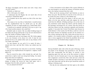 Mr Darcy! Mr Bingley and his sisters were well, I hope, when
you left London?'
'Perfectly so, thank you.'
After a short pause, she added:
'I understand that Mr Bingley has not much idea of ever
returning to Netherfield again?'
'It is probable that he may spend very little of his time there
in future.'
'If he means to be very little at Netherfield, it would be better
for the neighbourhood that he should give up the place
completely, for then we might possibly get a settled family there.'
'I should not be surprised,' said Darcy,'if he were to give it up,
if he found another property that suited him.'
Elizabeth made no answer. She was afraid of talking longer of
his friend, and, having nothing else to say, was now determined to
leave the trouble of finding a subject to him.
He understood, and very soon began with, 'Mr Collins appears
to be very fortunate in his choice of a wife. It must be very
pleasant for her to be settled within such an easy distance of her
own family and friends.'
'An easy distance, do you call it? It is nearly 50 miles. I
should never have said that Mrs Collins was settled near her
family.'
'It is a proof of your own close ties to your home. Anything
beyond the very neighbourhood of Longbourn, I suppose, would
appear far.'
Then he moved his chair a little towards her, and said, 'You
cannot have a right to such very strong local feeling. You cannot
always have been at Longbourn.'
Elizabeth looked surprised. The gentleman experienced some
change of feeling. He moved his chair back again, took a
newspaper from the table, and said in a colder voice:
'Are you pleased with Kent?'
52
A short conversation on the subject of the country followed. It
was soon brought to an end by the entrance of Charlotte and her
sister, who had just returned from their walk.
'What can be the meaning of this?' said Charlotte, as soon as
Darcy was gone. 'My dear Eliza, he must be in love with you, or
he would never have visited us in this familiar way.'
But when Elizabeth told of his silence, it did not seem very
likely to be the case, and they could only suppose his visit to
result from the difficulty of finding anything to do at that time of
year. Gentlemen cannot always stay indoors, and the nearness of
the Parsonage encouraged the two cousins, from this period, to
walk there almost every day, sometimes separately and sometimes
together. It was plain that Colonel Fitzwilliam came because he
found pleasure in their society, but Mr Darcy could not come for
that reason, because he frequently sat there for ten minutes at a
time without opening his lips. Mrs Collins did not know how to
explain it. He certainly looked at Elizabeth a great deal, and she
once or twice suggested to her friend the possibility that he was
interested in her, but Elizabeth always laughed at the idea.
Chapter 14 Mr Darcy
During Elizabeth's daily walk within the park of Rosings, which
the people at the Parsonage were permitted to visit, she more
than once unexpectedly met Mr Darcy. To prevent it ever
happening again, she took care on the first occasion to inform
him that it was her favourite part. It was very strange, therefore,
that it happened a second time. But it did, and even a third. He
actually thought it necessary to turn back and walk with her. He
never said a great deal, and she did not give herself the trouble of
talking or listening much.
One day she was reading Jane's last letter again as she walked,
53
 