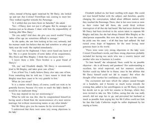 when, instead of being again surprised by Mr Darcy, she looked
up and saw that Colonel Fitzwilliam was coming to meet her.
They walked together towards the Parsonage.
'Is it settled that you leave Kent on Saturday?' she asked.
'Yes - if Darcy does not put it off again. But he arranges our
business just as he pleases. I share with him the responsibility of
looking after Miss Darcy.'
'Do you really? And does she give you much trouble? Young
ladies of her age are sometimes difficult to manage.'
As she spoke, she saw him looking at her very seriously, and
his manner made her believe that she had somehow or other got
fairly near the truth. She replied immediately:
'You need not be frightened. I have never heard any harm of
her. She is a great favourite of some ladies of my acquaintance,
Mrs Hurst and Miss Bingley. I think that you know them.'
'I know them a little. Their brother is a great friend of
Darcy's.'
'Oh, yes,' said Elizabeth sharply, 'Mr Darcy is uncommonly
kind to Mr Bingley, and takes great care of him.'
'Care of him! Yes, I really believe Darcy does take care of him.
From something that he told me, I have reason to think that
Bingley must have cause to be very grateful to him.'
'What do you mean?'
'It is a matter which Darcy, of course, could not wish to be
generally known, because if it were to reach the lady's family it
would be an unpleasant thing.'
'You may depend on my not mentioning it.'
'What he told me was this: that he congratulated himself on
having saved a friend from the inconveniences of a most unwise
marriage, but without mentioning names or any other details.'
'Did Mr Darcy give you his reasons for his involvement?'
'I understood that there were some very strong objections to
the lady.'
54
Elizabeth walked on, her heart swelling with anger. She could
not trust herself further with the subject, and therefore, quickly
changing the conversation, talked about different matters until
they reached the Parsonage. There, shut in her own room as soon
as their visitor had left them, she could think without
interruption of all that she had heard. She had never doubted that
Mr Darcy had been involved in the action taken to separate Mr
Bingley and Jane, but she had always blamed Miss Bingley as the
chief person responsible. But now she knew. He was the cause -
his pride was the cause - of all that Jane had suffered. He had
ruined every hope of happiness for the most loving, most
generous heart in the world.
'There were some very strong objections to the lady,' were
Colonel Fitzwilliam's words, and these strong objections probably
included her having one uncle who was a country lawyer and
another who was in business in London.
'To Jane herself,' she whispered, 'there could be no possible
objection - she is all beauty and goodness! Her understanding is
excellent, her mind improved, and her manners excellent.
Neither could my father be to blame, since he has abilities that
Mr Darcy himself could not fail to respect.' But when she
thought of her mother her confidence did weaken a little.
The excitement and tears which the subject caused brought
on a headache, and it became so much worse towards the
evening that, added to her unwillingness to see Mr Darcy, it made
her decide not to go with her cousins to Rosings, where they
were invited to take tea. Mrs Collins, seeing that she was really
unwell, did not urge her to go, and prevented her husband as
much as possible from urging her, but Mr Collins could not hide
his fear that Lady Catherine might be rather displeased by her
staying at home.
•
55
 