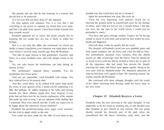 She paused, and saw that he was listening in a manner that
proved him to be unmoved.
'Is it not true that you have done it?' she repeated.
He then replied with calmness: 'Yes, it is true that I did
everything in my power to separate my friend from your sister,
and that I am glad of my success. I have been kinder towards him
than towards myself
Elizabeth appeared not to notice this polite remark, but its
meaning did not escape her, nor was it likely to soften her
feelings.
'But it is not only this affair,' she continued, 'on which my
dislike is based. Long before, your character was made plain in the
story which I received many months ago from Mr Wickham.'
'You take an eager interest in that gentleman's concerns,' said
Darcy in a more troubled voice, and with deeper colour in his
face.
'No one who knows his misfortunes can help feeling an
interest in him.'
'His misfortunes!' repeated Darcy scornfully. 'Yes, his
misfortunes have been great.'
'And you are responsible,' cried Elizabeth with energy. 'You
have reduced him to his present state.'
'And this,' cried Darcy, as he walked with quick steps across
the room, 'is your opinion of me. I thank you for explaining it so
fully. But perhaps,' he added, stopping in his walk, and turning
towards her, 'these offences might have been forgiven if your
pride had not been hurt by my honest explanation of the reasons
that made me wait so long. I am not ashamed of the feelings that
I expressed. They were natural and fair. Could you expect me to
be happy about the inferiority of your relations?'
Elizabeth felt herself becoming more angry every moment,
but she tried to speak calmly as she said:
'You could not have made me the offer of your hand in any
58
possible way that would have led me to accept it.'
Again his astonishment was clear. She went on:
'From the very beginning, your manners struck me as
showing the greatest pride in yourself and scorn for the feelings
of others, and I had not known you a month before I felt that
you were the last man in the world whom I could ever be
persuaded to marry.'
'You have said quite enough, madam. Forgive me for having
wasted so much of your time, and accept my best wishes for your
health and happiness.'
And with these words he quickly left the room.
The disorder of Elizabeth's mind was now painfully great, and
from actual weakness she sat down and cried for half an hour.
Her astonishment increased every moment. That she should
receive an offer of marriage from Mr Darcy! That he should be
so much in love with her that he wished to marry her in spite of
all the objections that had made him prevent his friend's
marrying her sister, and which must appear equally strong in his
own case! And his shameful pride! His shameless admission of
what he had done with regard to Jane! His unfeeling manner, his
cruelty towards Mr Wickham!
She continued with these unhappy thoughts until the sound
of the others returning from Rosings made her hurry away to
her own room.
Chapter 15 Elizabeth Receives a Letter
Elizabeth woke the next morning to the same thoughts. It was
impossible to fix her mind on anything else, so she decided soon
after breakfast to give herself air and exercise. She was going
directly towards her favourite part of the park, when she
remembered that Mr Darcy sometimes came there, and she
59
 