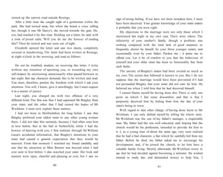 turned up the narrow road outside Rosings.
After a little time she caught sight of a gentleman within the
park. She had turned away, but when she heard a voice calling
her, though it was Mr Darcy's, she moved towards the gate. He,
too, had reached it by this time. Holding out a letter, he said, with
a look of proud calm, 'Will you do me the honour of reading
this?' Then he turned and was soon out of sight.
Elizabeth opened the letter and saw two sheets, completely
covered in handwriting. The letter had been written at Rosings,
at eight o'clock in the morning, and read as follows:
Do not be troubled, madam, on receiving this letter. I write
without any intention of upsetting you, or wounding my own
self-respect, by mentioning unnecessarily what passed between us
last night. But nay character demands this to be written and read.
You must, therefore, pardon the freedom with which I ask your
attention. You will, I know, give it unwillingly, but I must request
it as a matter of justice.
Last night, you charged me with two offences of a very
different kind. The first was that I had separated Mr Bingley from
your sister, and the other that I had ruined the hopes of Mr
Wickham. I must now explain these matters.
I had not been in Hertfordshire for long before I saw that
Bingley preferred your oldest sister to any other young woman
there. I did not take this seriously, because I had often seen him
in love before. But at the ball at Netherfield, while I had the
honour of dancing with you, I first realized, through Sir William
Lucas's accidental information, that Bingley's attentions to your
sister had caused a general expectation that they would be
married. From that moment I watched my friend carefully, and
saw that his attraction to Miss Bennet was beyond what I had
ever seen in him before. I also watched your sister. Her look and
manner were open, cheerful and pleasing as ever, but I saw no
60
sign of strong feeling. If you have not been mistaken here, I must
have been deceived. Your greater knowledge of your sister makes
it probable that you were right.
My objections to the marriage were not only those which I
mentioned last night in my own case. There were others. The
inferiority of your mother's family, though a problem, was
nothing compared with the total lack of good manners so
frequently shown by herself, by your three younger sisters, and
occasionally even by your father. Pardon me - it pains me to
offend you. Let it be of comfort to you that the behaviour of
yourself and your older sister has been so honourably free from
such faults.
The anxiety of Bingley's sisters had been excited as much as
my own. The action that followed is known to you. But I do not
suppose that the marriage would have been prevented if I had
not persuaded Bingley that your sister did not care for him. He
believed me when I told him that he had deceived himself.
I cannot blame myself for having done this. There is only one
point on which I feel some discomfort, and that is that I
purposely deceived him by hiding from him the fact of your
sister's being in town.
With regard to that other charge, of having done harm to Mr
Wickham, I can only defend myself by telling the whole story.
Mr Wickham was the son of my father's manager, a respectable
man. My father had the son well educated, and, hoping that the
church would be his profession, intended to provide for him in
it. I, as a young man of about the same age, very soon realized
that he had a bad character, a fact which he carefully hid from my
father. Before he died, my father asked me to encourage his
development, and, if he joined the church, to let him have a
valuable family living. Shortly afterwards, Mr Wickham wrote to
say that he had decided against becoming a minister. He wished
instead to study law, and demanded money to help him. I
61
 