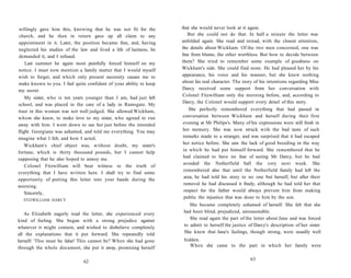 willingly gave him this, knowing that he was not fit for the
church, and he then in return gave up all claim to any
appointment in it. Later, the position became free, and, having
neglected his studies of the law and lived a life of laziness, he
demanded it, and I refused.
Last summer he again most painfully forced himself on my
notice. I must now mention a family matter that I would myself
wish to forget, and which only present necessity causes me to
make known to you. I feel quite confident of your ability to keep
my secret.
My sister, who is ten years younger than I am, had just left
school, and was placed in the care of a lady in Ramsgate. My
trust in this woman was not well judged. She allowed Wickham,
whom she knew, to make love to my sister, who agreed to run
away with him. I went down to see her just before the intended
flight. Georgiana was ashamed, and told me everything. You may
imagine what I felt, and how I acted.
Wickham's chief object was, without doubt, my sister's
fortune, which is thirty thousand pounds, but I cannot help
supposing that he also hoped to annoy me.
Colonel Fitzwilliam will bear witness to the truth of
everything that I have written here. I shall try to find some
opportunity of putting this letter into your hands during the
morning.
Sincerely,
FITZWILLIAM DARCY.
As Elizabeth eagerly read the letter, she experienced every
kind of feeling. She began with a strong prejudice against
whatever it might contain, and wished to disbelieve completely
all the explanations that it put forward. She repeatedly told
herself: 'This must be false! This cannot be!' When she had gone
through the whole document, she put it away, promising herself
62
that she would never look at it again.
But she could not do that. In half a minute the letter was
unfolded again. She read and reread, with the closest attention,
the details about Wickham. Of the two men concerned, one was
free from blame, the other worthless. But how to decide between
them? She tried to remember some example of goodness on
Wickham's side. She could find none. He had pleased her by his
appearance, his voice and his manner, but she knew nothing
about his real character. The story of his intentions regarding Miss
Darcy received some support from her conversation with
Colonel Fitzwilliam only the morning before, and, according to
Darcy, the Colonel would support every detail of this story.
She perfectly remembered everything that had passed in
conversation between Wickham and herself during their first
evening at Mr Philips's. Many of his expressions were still fresh in
her memory. She was now struck with the bad taste of such
remarks made to a stranger, and was surprised that it had escaped
her notice before. She saw the lack of good breeding in the way
in which he had put himself forward. She remembered that he
had claimed to have no fear of seeing Mr Darcy, but he had
avoided the Netherfield ball the very next week. She
remembered also that until the Netherfield family had left the
area, he had told his story to no one but herself, but after their
removal he had discussed it freely, although he had told her that
respect for the father would always prevent him from making
public the injustice that was done to him by the son.
She became completely ashamed of herself. She felt that she
had been blind, prejudiced, unreasonable.
She read again the part of the letter about Jane and was forced
to admit to herself the justice of Darcy's description of her sister.
She knew that Jane's feelings, though strong, were usually well
hidden.
When she came to the part in which her family were
63
 