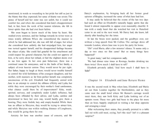 mentioned, in words so wounding to her pride but still so just in
the blame that they expressed, her sense of shame was severe. The
praise of herself and her sister was not unfelt, but it could not
comfort her, and when she considered that Jane's disappointment
had, in fact, been the work of her nearest relations, she felt in
lower spirits than she had ever been before.
She soon began to know much of the letter by heart. She
studied every sentence, and her feelings towards its writer were at
times widely different. When she remembered the manner in
which he had addressed her, she was still full of anger, but when
she considered how unfairly she had misjudged him, her anger
was turned against herself, and his disappointed feelings became
the object of pity. She could feel grateful for his attachment and
could respect his general character, but she could not approve of
him, or be sorry about her refusal, or feel the slightest desire ever
to see him again. In her own past behaviour, there was a
continual cause for annoyance, and in the faults of her family, a
subject of even heavier sorrow. They would never be put right.
Her father, happy to laugh at them, would never trouble himself
to control the wild foolishness of his youngest daughters, and her
mother, with manners so far from perfect herself, was completely
unconscious of the evil. Elizabeth had frequently united with
Jane in an attempt to control the silliness of Kitty and Lydia, but
while they were encouraged by their mother's fond carelessness,
what chance could there be of improvement? Kitty, weak-
spirited, nervous, and completely under Lydia's influence, had
always been offended by their advice, and Lydia, careless and
determined to have her own way, would hardly give them a
hearing. They were foolish, lazy and empty-headed. While there
was an officer in Meryton, they would be trying to attract him,
and while Meryton was within walking distance of Longbourn,
they would be going there for ever.
Anxiety for Jane was another cause of concern, and Mr
Darcy's explanation, by bringing back all her former good
opinion of Bingley, increased the sense of what Jane had lost.
It may easily be believed that the events of the last two days
had such an effect on Elizabeth's naturally happy spirits that she
found it almost impossible to appear even reasonably cheerful. It
was with a ready heart that she watched her visit to Hunsford
come to an end in the next week. Mr Darcy had, she knew, left
shortly after handing her the letter.
At last the boxes were packed, and the goodbyes over, not
without a long speech from Mr Collins. The carriage drove off
towards London, where Jane was to join the party for home.
'Oh!' cried Maria, after a few minutes' silence. 'It seems only a
day or two since we first came! But so many things have
happened!'
'A great many,' said her companion sadly.
'We had dinner nine times at Rosings, besides drinking tea
there twice! How much I shall have to tell!'
Elizabeth privately added, 'And how much I shall have to
hide!'
Chapter 16 Elizabeth and Jane Return Home
It was the second week in May when Jane, Elizabeth and Maria
set out from London together for Hertfordshire, and as they
came near the small hotel where Mr Bennet's carriage would
meet them, they saw both Kitty and Lydia looking out of an
upstairs room. These two girls had been in the place for more
than an hour, happily employed in visiting a hat shop opposite
and arranging a meal.
After welcoming their sisters, they proudly pointed to a table
laid out with cold meat, crying, 'Isn't this nice? Isn't it a pleasant
surprise?'
64 65
 