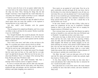 'And we want all of you to be our guests,' added Lydia, 'but
you must lend us the money, because we have just spent ours at
the shop over there.' Then, showing the things that she had
bought: 'Look here, I have bought this hat. I don't think that it is
very pretty, but I thought I might as well buy it as not. I shall pull
it to pieces as soon as I get home, and remake it.'
And when her sisters criticized it as ugly, she added,'It will not
much matter what one wears this summer, as the regiment is
leaving Meryton in two weeks' time.'
'Are they, really?' cried Elizabeth, with the greatest
satisfaction.
'They are going to be camped near Brighton, and I do so want
our father to take us all there for the summer! Mother would like
to go, too, of all things!'
'Yes,' thought Elizabeth, 'that would be pleasant. Oh, heavens!
Brighton and a whole campful of soldiers, to us, who have been
troubled enough already by one small regiment and the monthly
dances at Meryton!'
'Now I have some news,' said Lydia, as they sat down at the
table. 'It is excellent news about a person whom we all like.'
Jane and Elizabeth looked at each other, and the waiter was
told that he need not stay. Lydia laughed, and said:
'Why must you always be so formal and correct? You thought
that the waiter must not hear, as if he cared! But he is an ugly
man! I am glad that he has gone. Well, but now for my news. It is
about dear Wickham. There is no danger of his marrying Mary
King. She has gone away. Wickham is safe.'
'And Mary King is safe!' added Elizabeth. 'Safe from a
marriage which would be unwise in regard to fortune.'
As soon as everyone had eaten, and the older ones had paid,
the carriage was ordered and the whole party, with their boxes,
needlework bags and packages, and the unwelcome addition of
all Kitty's and Lydia's shopping, were seated in it.
66
'How nicely we are packed in!' cried Lydia. 'Now let us be
quite comfortable, and talk and laugh all the way home. And in
the first place, let us hear what has happened to you all since you
went away. Have you seen any pleasant men? I was in great hopes
that one of you would have got a husband before you came back.
Jane is almost twenty-three! How ashamed I should be of not
being married before that age! Oh, how I should like to be
married before any of you!'
In this noisy manner, with the help of Kitty, Lydia tried to
amuse her companions all the way to Longbourn. Elizabeth
listened as little as she could, but there was no escaping the
frequent mention of Wickham's name.
Their welcome home was most kind. Mrs Bennet was glad to
see Jane as beautiful as ever, and more than once Mr Bennet said
to Elizabeth: 'I am glad that you have come back, Lizzy.'
Their party was large, as almost all the Lucases came to meet
Maria and hear the news. Lady Lucas was inquiring of Maria,
across the table, after the health and housekeeping affairs of her
oldest daughter. Mrs Bennet was doubly engaged, on the one
hand collecting an account of the present London fashions from
Jane, who sat some way below her, and, on the other, repeating
them all to the younger Miss Lucases. Lydia, in a voice rather
louder than anyone else's, was describing the various pleasures of
the morning to anybody who would listen to her.
'Oh, Mary,' she said, 'I wish you had gone with us! We had
such fun! We talked and laughed so loudly that anybody might
have heard us 10 miles away!'
To this, Mary replied, 'Do not think, my dear sister, that I
scorn such pleasures. But I admit that they have no attraction for
me. I would much prefer a book.'
But Lydia heard not a word of this answer. She rarely listened
to anybody for more than half a minute, and never attended to
Mary at all.
67
 
