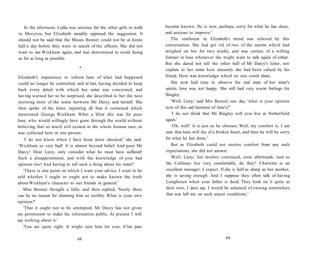 In the afternoon, Lydia was anxious for the other girls to walk
to Meryton, but Elizabeth steadily opposed the suggestion. It
should not be said that the Misses Bennet could not be at home
half a day before they were in search of the officers. She did not
want to see Wickham again, and was determined to avoid doing
so for as long as possible.
•
Elizabeth's impatience to inform Jane of what had happened
could no longer be controlled, and at last, having decided to keep
back every detail with which her sister was concerned, and
having warned her to be surprised, she described to her the next
morning most of the scene between Mr Darcy and herself. She
then spoke of the letter, repeating all that it contained which
mentioned George Wickham. What a blow this was for poor
Jane, who would willingly have gone through the world without
believing that so much evil existed in the whole human race, as
was collected here in one person.
'I do not know when I have been more shocked,' she said.
'Wickham so very bad! It is almost beyond belief. And poor Mr
Darcy! Dear Lizzy, only consider what he must have suffered!
Such a disappointment, and with the knowledge of your bad
opinion too! And having to tell such a thing about his sister!'
'There is one point on which I want your advice. I want to be
told whether I ought or ought not to make known the truth
about Wickham's character to our friends in general.'
Miss Bennet thought a little, and then replied, 'Surely there
can be no reason for shaming him so terribly. What is your own
opinion?'
'That it ought not to be attempted. Mr Darcy has not given
me permission to make his information public. At present I will
say nothing about it.'
'You are quite right. It might ruin him for ever, if his past
68
became known. He is now, perhaps, sorry for what he has done,
and anxious to improve.'
The confusion in Elizabeth's mind was relieved by this
conversation. She had got rid of two of the secrets which had
weighed on her for two weeks, and was certain of a willing
listener in Jane whenever she might want to talk again of either.
But she dared not tell the other half of Mr Darcy's letter, nor
explain to her sister how sincerely she had been valued by his
friend. Here was knowledge which no one could share.
She now had time to observe the real state of her sister's
spirits. Jane was not happy. She still had very warm feelings for
Bingley.
'Well, Lizzy,' said Mrs Bennet one day, 'what is your opinion
now of this sad business of Jane's?'
'I do not think that Mr Bingley will ever live at Netherfield
again.'
'Oh, well! It is just as he chooses. Well, my comfort is, I am
sure that Jane will die of a broken heart, and then he will be sorry
for what he has done.'
But as Elizabeth could not receive comfort from any such
expectations, she did not answer.
Well, Lizzy,' her mother continued, soon afterwards, 'and so
the Collinses live very comfortably, do they? Charlotte is an
excellent manager, I expect. If she is half as sharp as her mother,
she is saving enough. And I suppose they often talk of having
Longbourn when your father is dead. They look on it quite as
their own, I dare say. I would be ashamed of owning somewhere
that was left me on such unjust conditions.'
69
 