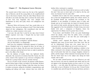 Chapter 17 The Regiment Leaves Meryton
The second week of their return was the last of the regiment's
stay in Meryton, and all the young ladies in the neighbourhood
were in the lowest of spirits. Only the older Misses Bennet were
still able to eat, drink and sleep, and to continue the usual course
of their lives. Very frequently they were charged with
heartlessness by Kitty and Lydia, whose own unhappiness was
extreme.
'Heavens! What will become of us?' they would often cry in
bitterness. 'How can you be smiling so, Lizzy?' Their fond mother
shared all their unhappiness. She remembered what she had
suffered on a similar occasion in her youth.
'I am sure,' she said, 'that I cried for two days when Colonel
Millar's regiment went away. I thought that my heart would
break.'
'I am sure that mine will break,' said Lydia.
'If only we could go to Brighton,' said Mrs Bennet.
'Oh, yes! But Father is so disagreeable.'
Such were the complaints continually repeated at Longbourn
House. Elizabeth tried to be amused by them, but all sense of
pleasure was lost in shame. She felt once more the justice of Mr
Darcy's criticisms, and she had never been so ready to pardon his
part in the affairs of his friend.
But the darkness of Lydia's future was lightened shortly
afterwards. She received an invitation from Mrs Forster, the wife
of the colonel of the regiment, to go with her to Brighton. This
friend was a young woman, and very recently married.
The joy of Lydia on this occasion, the pleasure of Mrs Bennet,
and the jealous anger of Kitty, are hardly to be described. Without
any concern for her sister's feelings, Lydia flew about the house
in restless excitement, calling for everybody's congratulations, and
laughing and talking with more violence than ever, while the
70
luckless Kitty continued to complain.
'I cannot see why Mrs Forster did not ask me as well as Lydia,'
she said, 'I have just as much right to be asked as she has, and
more, too, because I am two years older.'
Elizabeth tried to make her more reasonable, and Jane urged
her to bear her disappointment quietly, but without success. As
for Elizabeth herself, she considered this invitation as the
deathblow to any possibility of common sense in Lydia, and,
though such an act would make her hated if it became known,
she could not help secretly advising her father not to let her go.
She suggested to him the probability of Lydia's being even more
foolish with such a companion at Brighton, where the
opportunities for silliness must be greater than at home.
'If you knew,' said Elizabeth, 'of the very great disadvantage
which has already come from the public notice of Lydia's
uncontrolled behaviour, I am sure that you would judge it
unwise to let her go.'
'Already come!' repeated Mr Bennet. 'What! Has she
frightened away some of your lovers? Poor little Lizzy! But do
not be disheartened. Young men who cannot bear to be
connected with a little silliness are not worth worrying over.'
But Elizabeth, excusing herself for speaking so plainly to her
father, continued in her attempt to persuade him of the growing
lack of self-control that both his younger daughters showed in
public, and the danger of their characters becoming fixed. He saw
that her whole heart was in the subject and, taking her hand
warmly, said in reply:
'Do not make yourself anxious, my love. Wherever you and
Jane are known, you must be respected and valued, and you will
not appear to less advantage because you have a pair of- or I may
say, three — very silly sisters. We shall have no peace at home if
Lydia does not go to Brighton. Let her go, then. Colonel Forster
is a sensible man, and will keep her from any real harm, and she is
71
 