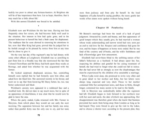 luckily too poor to attract any fortune-hunters. At Brighton she
will be of less importance than here. Let us hope, therefore, that it
may teach her a little about life.'
With this answer Elizabeth was forced to be satisfied.
•
Elizabeth now saw Wickham for the last time. Having met him
frequently since her return, she had become fairly well used to
the situation. Her interest in him had quite gone, and in his
present behaviour to herself she had a fresh cause for displeasure.
The readiness that he soon showed in renewing his attentions to
her, now that Miss King had gone, proved that he judged her to
be foolish enough to be pleased by notice from him at any time
that he chose to give it.
On the very last day of the regiment's stay he had dinner, with
some other officers at Longbourn. Elizabeth was so unwilling to
part from him in a friendly way that she mentioned the fact that
Colonel Fitzwilliam and Mr Darcy had both spent three weeks at
Rosings, and asked him whether he was acquainted with the
former.
He looked surprised, displeased, anxious; but, controlling
himself, soon replied that he had formerly seen him often, and
asked how she liked him. She answered warmly in his favour, and
went on to say that from knowing Mr Darcy better, he, too, was
better understood and liked.
Wickham's anxiety now appeared in a reddened face and a
troubled look. He did not dare to say much more, but in spite of
an appearance of cheerfulness, it was clear that he would now be
glad to leave the area.
When the party ended, Lydia returned with Mrs Forster to
Meryton, from which place they would set out early the next
morning. The separation between her and her family was noisy
rather than painful. Kitty was the only one to cry, and her tears
72
were from jealousy and from pity for herself. In the loud
happiness of Lydia herself in saying goodbye, the more gentle last
words of her sisters were spoken without being heard.
Chapter 18 Pemberley
Mr Bennet's marriage had been the result of a lack of good
judgment. Attracted by youth and beauty, and that appearance of
good temper which they usually give, he had married a woman
whose weak understanding and narrow mind had very soon put
an end to real love for her. Respect and confidence had gone for
ever, and his hopes of happiness at home were ended. But he was
fond of the country and of books, and his wife's foolishness and
lack of knowledge gave him amusement.
Elizabeth had never-been blind to the unfitting nature of her
father's behaviour as a husband. It had always upset her, but,
respecting his abilities and grateful for his caring treatment of
herself, she had tried to forget what she could not fail to notice.
But she had never felt so strongly as now the disadvantages that
must be experienced by the children of so unsuitable a marriage.
When Lydia went away, she promised to write very often and
in great detail to her mother and Kitty, but her letters were
always long expected and very short. Those to her mother
contained little but unimportant news, and those to Kitty, though
longer, contained too many secrets to be read to the family.
Life in Meryton was undoubtedly duller after the regiment
had left. Elizabeth began to look forward to her northern tour
with her aunt and uncle, the date of which was approaching. Her
disappointment was therefore great when she learnt that business
prevented her uncle from being away from London as long as he
had hoped. They were forced to give up the visit to the Lakes,
and to choose a shorter tour; according to the present plan, they
73
 