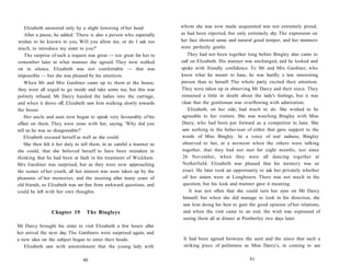 Elizabeth answered only by a slight lowering of her head.
After a pause, he added: 'There is also a person who especially
wishes to be known to you. Will you allow me, or do I ask too
much, to introduce my sister to you?'
The surprise of such a request was great — too great for her to
remember later in what manner she agreed. They now walked
on in silence. Elizabeth was not comfortable — that was
impossible — but she was pleased by his attention.
When Mr and Mrs Gardiner came up to them at the house,
they were all urged to go inside and take some tea, but this was
politely refused. Mr Darcy handed the ladies into the carriage,
and when it drove off, Elizabeth saw him walking slowly towards
the house.
Her uncle and aunt now began to speak very favourably of his
effect on them. They were cross with her, saying, 'Why did you
tell us he was so disagreeable?'
Elizabeth excused herself as well as she could.
She then felt it her duty to tell them, in as careful a manner as
she could, that she believed herself to have been mistaken in
thinking that he had been at fault in his treatment of Wickham.
Mrs Gardiner was surprised, but as they were now approaching
the scenes of her youth, all her interest was soon taken up by the
pleasures of her memories, and the meeting after many years of
old friends, so Elizabeth was set free from awkward questions, and
could be left with her own thoughts.
Chapter 19 The Bingleys
Mr Darcy brought his sister to visit Elizabeth a few hours after
her arrival the next day. The Gardiners were surprised again, and
a new idea on the subject began to enter their heads.
Elizabeth saw with astonishment that the young lady with
80
whom she was now made acquainted was not extremely proud,
as had been reported, but only extremely shy. The expression on
her face showed sense and natural good temper, and her manners
were perfectly gentle.
They had not been together long before Bingley also came to
call on Elizabeth. His manner was unchanged, and he looked and
spoke with friendly confidence. To Mr and Mrs Gardiner, who
knew what he meant to Jane, he was hardly a less interesting
person than to herself. The whole party excited their attention.
They were taken up in observing Mr Darcy and their niece. They
remained a little in doubt about the lady's feelings, but it was
clear that the gentleman was overflowing with admiration.
Elizabeth, on her side, had much to do. She wished to be
agreeable to her visitors. She was watching Bingley with Miss
Darcy, who had been put forward as a competitor to Jane. She
saw nothing in the behaviour of either that gave support to the
words of Miss Bingley. In a voice of real sadness, Bingley
observed to her, at a moment when the others were talking
together, that they had not met for eight months, not since
26 November, when they were all dancing together at
Netherfield. Elizabeth was pleased that his memory was so
exact. He later took an opportunity to ask her privately whether
all her sisters were at Longbourn. There was not much in the
question, but his look and manner gave it meaning.
It was not often that she could turn her eyes on Mr Darcy
himself, but when she did manage to look in his direction, she
saw him doing his best to gain the good opinion of her relations,
and when the visit came to an end, the wish was expressed of
seeing them all at dinner at Pemberley two days later.
It had been agreed between the aunt and the niece that such a
striking piece of politeness as Miss Darcy's, in coming to see
81
 