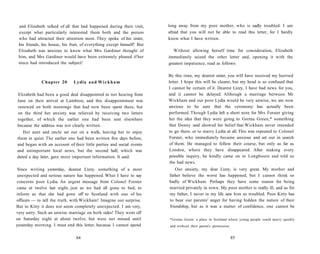 and Elizabeth talked of all that had happened during their visit,
except what particularly interested them both and the person
who had attracted their attention most. They spoke of his sister,
his friends, his house, his fruit, of everything except himself! But
Elizabeth was anxious to know what Mrs Gardiner thought of
him, and Mrs Gardiner would have been extremely pleased if her
niece had introduced the subject!
Chapter 20 Lydia and Wickham
Elizabeth had been a good deal disappointed in not hearing from
Jane on their arrival at Lambton, and this disappointment was
renewed on both mornings that had now been spent there, but
on the third her anxiety was relieved by receiving two letters
together, of which the earlier one had been sent elsewhere
because the address was not clearly written.
Her aunt and uncle set out on a walk, leaving her to enjoy
them in quiet. The earlier one had been written five days before,
and began with an account of their little parties and social events
and unimportant local news, but the second half, which was
dated a day later, gave more important information. It said:
Since writing yesterday, dearest Lizzy, something of a most
unexpected and serious nature has happened. What I have to say
concerns poor Lydia. An urgent message from Colonel Forster
came at twelve last night, just as we had all gone to bed, to
inform us that she had gone off to Scotland with one of his
officers — to tell the truth, with Wickham! Imagine our surprise.
But to Kitty it does not seem completely unexpected. I am very,
very sorry. Such an unwise marriage on both sides! They went off
on Saturday night at about twelve, but were not missed until
yesterday morning. I must end this letter, because I cannot spend
84
long away from my poor mother, who is sadly troubled. I am
afraid that you will not be able to read this letter, for I hardly
know what I have written.
Without allowing herself time for consideration, Elizabeth
immediately seized the other letter and, opening it with the
greatest impatience, read as follows:
By this time, my dearest sister, you will have received my hurried
letter. I hope this will be clearer, but my head is so confused that
I cannot be certain of it. Dearest Lizzy, I have bad news for you,
and it cannot be delayed. Although a marriage between Mr
Wickham and our poor Lydia would be very unwise, we are now
anxious to be sure that the ceremony has actually been
performed. Though Lydia left a short note for Mrs Forster giving
her the idea that they were going to Gretna Green,* something
that Denny said showed his belief that Wickham never intended
to go there, or to marry Lydia at all. This was repeated to Colonel
Forster, who immediately became anxious and set out in search
of them. He managed to follow their course, but only as far as
London, where they have disappeared. After making every
possible inquiry, he kindly came on to Longbourn and told us
the bad news.
Our anxiety, my dear Lizzy, is very great. My mother and
father believe the worst has happened, but I cannot think so
badly of Wickham. Perhaps they have some reason for being
married privately in town. My poor mother is really ill, and as for
my father, I never in my life saw him so troubled. Poor Kitty has
to bear our parents' anger for having hidden the nature of their
friendship, but as it was a matter of confidence, one cannot be
*Gretna Green: a place in Scotland where young people could marry quickly
and without their parent's permission.
85
 