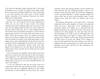 of the heart and marriage. Austen's particular skill is the careful
and humorous way in which she explores every detail of their
lives. A strong sense of morality underlies her work, which makes
it even more powerful. This moral sense is shown through
Austen's description of her characters' behaviour; the writer's
beliefs are not stated openly.
Austen's early writing often made gentle fun of popular fiction
of the time. Love and Friendship, her first book (completed in
1790), was not very kind to those writers who scorned
emotional self-control. Northanger Abbey was written at the same
time, but only appeared after her death. The main character in
this book reads a great deal, and as a result confuses literature
with real life. Sense and Sensibility was begun in 1797 but did not
appear in print until 1811. This book, Pride and Prejudice (1813),
Emma (1816) and Persuasion (1817) are Austen's best-known
works; they all deal in sharply and humorously observed detail
with the manners and morals of one small social group. A more
deeply serious work is Mansfield Park (1814); this has never been
as popular with the reading public as the others, but to many it is
the height of her achievement. Austen's novels were fairly
popular in her lifetime, but it was only after her death that they
achieved great success and that she was really given the respect
she deserved.
Pride and Prejudice was originally written under the title First
Impressions. Austen then rewrote the book as Pride and Prejudice,
which appeared in 1813 and became probably the most popular
of her works. Austen herself loved the book, calling it "my own
darling child", and she was very fond of Elizabeth Bennet, the
story's main character.
It was very important at that time for young women of a
certain class to marry well, since they had no money or property
of their own and were completely dependent on their fathers
first and then on their husbands. The story shows how various
VI
characters choose their marriage partners, and the mistakes they
make along the way. The underlying message is that it is not
enough to marry for money alone; this will lead to unhappiness.
Correct and polite behaviour is another important subject, but
Austen shows that an honest and honourable nature is more
important than social rules which are followed only on the
surface.
Mrs Bennet's chief anxiety is her urgent need to find good
husbands for all five of her daughters. So when a rich, unmarried
young man rents a large house in the neighbourhood, her
excitement reaches new heights; she is determined that Mr
Bingley should marry one of the girls. He does in fact seem to be
attracted to her oldest daughter, the calm and lovely Jane, but
their relationship is not in fact an easy one. Mr Bingley has a rich
friend named Darcy who begins to admire Jane's lively and
amusing sister Elizabeth. On first sight, though, Elizabeth finds
Mr Darcy much too proud and scornful of the company in
which he finds himself, and she wants nothing to do with him.
Gradually these four young people get to know each other, and
themselves, much better, and they are often surprised by the
discoveries they make.
vii
 