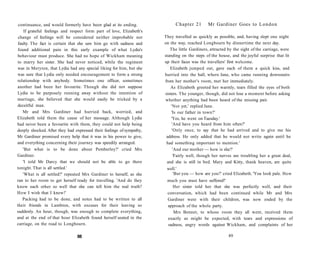 continuance, and would formerly have been glad at its ending.
If grateful feelings and respect form part of love, Elizabeth's
change of feelings will be considered neither improbable nor
faulty. The fact is certain that she saw him go with sadness and
found additional pain in this early example of what Lydia's
behaviour must produce. She had no hope of Wickham meaning
to marry her sister. She had never noticed, while the regiment
was in Meryton, that Lydia had any special liking for him, but she
was sure that Lydia only needed encouragement to form a strong
relationship with anybody. Sometimes one officer, sometimes
another had been her favourite. Though she did not suppose
Lydia to be purposely running away without the intention of
marriage, she believed that she would easily be tricked by a
deceitful man.
Mr and Mrs Gardiner had hurried back, worried, and
Elizabeth told them the cause of her message. Although Lydia
had never been a favourite with them, they could not help being
deeply shocked. After they had expressed their feelings of sympathy,
Mr Gardiner promised every help that it was in his power to give,
and everything concerning their journey was speedily arranged.
'But what is to be done about Pemberley?' cried Mrs
Gardiner.
'I told Mr Darcy that we should not be able to go there
tonight. That is all settled.'
'What is all settled?' repeated Mrs Gardiner to herself, as she
ran to her room to get herself ready for travelling. 'And do they
know each other so well that she can tell him the real truth?
How I wish that I knew!'
Packing had to be done, and notes had to be written to all
their friends in Lambton, with excuses for their leaving so
suddenly. An hour, though, was enough to complete everything,
and at the end of that hour Elizabeth found herself seated in the
carriage, on the road to Longbourn.
88
Chapter 21 Mr Gardiner Goes to London
They travelled as quickly as possible, and, having slept one night
on the way, reached Longbourn by dinnertime the next day.
The little Gardiners, attracted by the sight of the carriage, were
standing on the steps of the house, and the joyful surprise that lit
up their faces was the travellers' first welcome.
Elizabeth jumped out, gave each of them a quick kiss, and
hurried into the hall, where Jane, who came running downstairs
from her mother's room, met her immediately.
As Elizabeth greeted her warmly, tears filled the eyes of both
sisters. The younger, though, did not lose a moment before asking
whether anything had been heard of the missing pair.
'Not yet,' replied Jane.
'Is our father in town?'
'Yes, he went on Tuesday.'
'And have you heard from him often?'
'Only once, to say that he had arrived and to give me his
address. He only added that he would not write again until he
had something important to mention.'
'And our mother — how is she?'
'Fairly well, though her nerves are troubling her a great deal,
and she is still in bed. Mary and Kitty, thank heaven, are quite
well.'
'But you — how are you?' cried Elizabeth. 'You look pale. How
much you must have suffered!'
Her sister told her that she was perfectly well, and their
conversation, which had been continued while Mr and Mrs
Gardiner were with their children, was now ended by the
approach of the whole party.
Mrs Bennet, to whose room they all went, received them
exactly as might be expected, with tears and expressions of
sadness, angry words against Wickham, and complaints of her
89
 