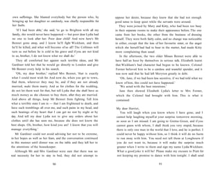 own sufferings. She blamed everybody but the person who, by
bringing up her daughter so carelessly, was chiefly responsible for
her faults.
'If I had been able,' she said, 'to go to Brighton with all my
family, this would never have happened — but poor dear Lydia had
no one to look after her. Poor dear child! And now here's Mr
Bennet gone away, and I know he'll fight Wickham, and then
he'll be killed, and what will become of us all? The Collinses will
turn us out before he is cold in his grave and if you are not kind
to us, brother, I do not know what we shall do.'
They all comforted her against such terrible ideas, and Mr
Gardiner told her that he would go directly to London and give
Mr Bennet every help in his search.
'Oh, my dear brother,' replied Mrs Bennet, 'that is exactly
what I could most wish for. And now do, when you get to town,
find them, wherever they may be, and if they are not already
married, make them marry. And as for clothes for the wedding,
do not let them wait for that, but tell Lydia that she shall have as
much money as she chooses to buy them, after they are married.
And above all things, keep Mr Bennet from fighting. Tell him
what a terrible state I am in — that I am frightened to death, and
have such tremblings all over me, and such pains in my head, and
such beatings of my heart that I can get no rest by night or by
day. And tell my dear Lydia not to give any orders about her
clothes until she has seen me, because she does not know the
best shops. Oh, brother, how kind you are! I know that you will
manage everything.'
Mr Gardiner could not avoid advising her not to be extreme,
in her hopes as well as her fears, and the conversation continued
in this manner until dinner was on the table and they left her to
the attentions of the housekeeper.
Although Mr and Mrs Gardiner were sure that there was no
real necessity for her to stay in bed, they did not attempt to
90
oppose her desire, because they knew that she had not enough
good sense to keep quiet while the servants were around.
They were joined by Mary and Kitty, who had been too busy
in their separate rooms to make their appearance before. The one
came from her books, the other from the business of dressing
herself. They were both fairly calm, and no change was noticeable
in either, except that the loss of her favourite sister, or the anger
which she herself had had to bear in the matter, had made Kitty
more complaining than usual.
In the afternoon, the two older Misses Bennet were able to
have half an hour by themselves in serious talk. Elizabeth learnt
that Wickham's bad character had begun to be known. Colonel
Forster believed him to be a careless and wasteful spender, and it
was now said that he had left Meryton greatly in debt.
'Oh, Jane, if we had been less secretive, if we had told what we
knew of him, this could not have happened.'
'We acted with the best intentions.'
Jane then showed Elizabeth Lydia's letter to Mrs Forster,
which the Colonel had brought with him. This is what it
contained:
My dear Harriet,
You will laugh when you know where I have gone, and I
cannot help laughing myself at your surprise tomorrow morning,
as soon as I am missed. I am going to Gretna Green, and if you
cannot guess with whom, I shall think you very stupid, because
there is only one man in the world that I love, and he is perfect. I
could never be happy without him, so I think it will do no harm
to run away with him. You need not tell them at Longbourn if
you do not want to, because it will make the surprise much
greater when I write to them and sign my name Lydia Wickham.
What a good joke it will be! Please make my excuses to Pratt for
not keeping my promise to dance with him tonight. I shall send
91
 