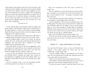 which opinion I am joined not only by my wife, but also by Lady
Catherine and her daughter. They agree with me that this foolish
act will harm the fortunes of all your other daughters, for who
will connect themselves with such a family? This consideration
leads me to think with increased satisfaction of a certain event of
last November, for if it had been otherwise, I should have shared
all your sorrow and shame. Let me advise you, my dear sir, to
throw off your ungrateful child for ever, and leave her to the
fruits of her wrongdoings.
I am, dear sir, etc.
At last, after the failure of all attempts to find his daughter, Mr
Bennet agreed to Mr Gardiner's request that he should return to
his family and leave it to him to do whatever seemed advisable.
When Mrs Bennet was told of this, she did not express as much
satisfaction as her children expected.
'What! Is he coming home, and without poor Lydia? Who is
to fight Wickham and make him marry her, if he comes away?'
As Mrs Gardiner began to wish to be at home, she and her
children left in the carriage that would bring Mr Bennet back to
Longbourn. She went away still as confused as ever about
Elizabeth and her Derbyshire friend.
When Mr Bennet arrived, he had all the appearance of his
usual calmness. He said as little as ever, and made no mention of
the business that had taken him away, and it was some time
before his daughters had the courage to speak of it.
It was not until the afternoon, when he joined them at tea,
that Elizabeth dared to introduce the subject, and in answer to
her expressions of sympathy, he said, 'Say nothing of that. It is
right that I should suffer. It has been my own doing, and I ought
to feel it.'
Then he continued, 'Lizzy, I have no bad feelings towards
you for being right in your advice to me last May'
94
They were interrupted by Jane, who came to collect her
mother's tea.
'This is a ceremony,' he cried, 'which does me good! Another
day I will behave as your mother does. I will sit in the library, and
give as much trouble as I can — or perhaps I can delay it until
Kitty runs away.'
'I am not going to run away, Father,' said Kitty. 'If I should ever
go to Brighton, I would behave better than Lydia.'
' You go to Brighton! I will not trust you anywhere near it, not
for fifty pounds! No, Kitty, I have at least learnt to be careful, and
you will feel the effects of it. No officer is ever to enter this house
again, or even to pass through the village. Balls are completely
forbidden, unless you dance with one of your sisters. And you are
never to go out of doors until you can prove that you have spent
ten minutes of every day in a sensible manner.'
Kitty, who took all these threats seriously, began to cry.
'Well, well,' he said,'do not make yourself unhappy. If you are a
good girl for the next ten years, I will take you to the theatre at
the end of them.'
Chapter 23 Lydia and Wickham Are Found
Two days after Mr Bennet's return, as Jane and Elizabeth were
walking in the garden behind the house, they saw the
housekeeper coming towards them.
'I beg your pardon, madam, for interrupting you,' she said to
Jane, 'but I was hoping that you might have had good news from
town, and I dared to come and ask.'
'What do you mean? We have heard nothing from town.'
'Dear madam,' cried the housekeeper,'don't you know that an
urgent letter came from Mr Gardiner half an hour ago?'
The girls ran away, too eager to reach the house to have time
95
 