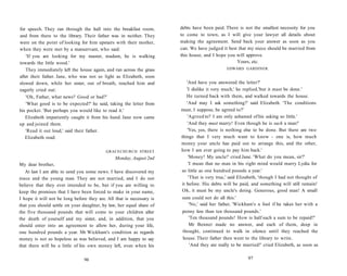 for speech. They ran through the hall into the breakfast room,
and from there to the library. Their father was in neither. They
were on the point of looking for him upstairs with their mother,
when they were met by a manservant, who said:
'If you are looking for my master, madam, he is walking
towards the little wood.'
They immediately left the house again, and ran across the grass
after their father. Jane, who was not so light as Elizabeth, soon
slowed down, while her sister, out of breath, reached him and
eagerly cried out:
'Oh, Father, what news? Good or bad?'
'What good is to be expected?' he said, taking the letter from
his pocket. 'But perhaps you would like to read it.'
Elizabeth impatiently caught it from his hand. Jane now came
up and joined them.
'Read it out loud,' said their father.
Elizabeth read:
GRACECHURCH STREET
Monday, August 2nd
My dear brother,
At last I am able to send you some news. I have discovered my
niece and the young man. They are not married, and I do not
believe that they ever intended to be, but if you are willing to
keep the promises that I have been forced to make in your name,
I hope it will not be long before they are. All that is necessary is
that you should settle on your daughter, by law, her equal share of
the five thousand pounds that will come to your children after
the death of yourself and my sister, and, in addition, that you
should enter into an agreement to allow her, during your life,
one hundred pounds a year. Mr Wickham's condition as regards
money is not so hopeless as was believed, and I am happy to say
that there will be a little of his own money left, even when his
96
debts have been paid. There is not the smallest necessity for you
to come to town, as I will give your lawyer all details about
making the agreement. Send back your answer as soon as you
can. We have judged it best that my niece should be married from
this house, and I hope you will approve.
Yours, etc.
EDWARD GARDINER.
'And have you answered the letter?'
'I dislike it very much,' he replied,'but it must be done.'
He turned back with them, and walked towards the house.
'And may I ask something?' said Elizabeth. 'The conditions
must, I suppose, be agreed to?'
'Agreed to? I am only ashamed of his asking so little.'
'And they must marry! Even though he is such a man!'
'Yes, yes, there is nothing else to be done. But there are two
things that I very much want to know - one is, how much
money your uncle has paid out to arrange this, and the other,
how I am ever going to pay him back.'
'Money! My uncle!' cried Jane. 'What do you mean, sir?'
'I mean that no man in his right mind would marry Lydia for
so little as one hundred pounds a year.'
'That is very true,' said Elizabeth, 'though I had not thought of
it before. His debts will be paid, and something will still remain!
Oh, it must be my uncle's doing. Generous, good man! A small
sum could not do all this.'
'No,' said her father, 'Wickham's a fool if he takes her with a
penny less than ten thousand pounds.'
'Ten thousand pounds! How is half such a sum to be repaid?'
Mr Bennet made no answer, and each of them, deep in
thought, continued to walk in silence until they reached the
house. Their father then went to the library to write.
'And they are really to be married!' cried Elizabeth, as soon as
97
 