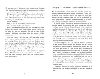 she and Jane were by themselves. 'How strange this is! Although
their chance of happiness is small, and his character is worthless,
we are forced to be glad! Oh, Lydia!'
The girls now remembered that their mother probably knew
nothing of what had happened. They went, therefore, and asked
their father's permission to tell her. Without raising his head from
his writing, he replied coldly:
'Just as you please.'
'May we take my uncle's letter to read to her?'
'Take whatever you like, and get away.'
After a slight warning of good news, the letter was read to Mrs
Bennet. Their mother could hardly control herself. Her joy burst
out after the first few sentences. She had no fears for her
daughter's happiness, nor shame from any memory of her
misbehaviour.
'This is so exciting!' she cried. 'She will be married at sixteen!
How I wish to see her and dear Wickham too! But the clothes,
the wedding clothes! I will write to my sister Gardiner about
them directly. Ring the bell, Kitty, for the servant. I will dress in a
moment. I will go to Meryton as soon as I am dressed, and tell
the good, good news to my sister Philips. And as I am coming
back, I can call on Lady Lucas and Mrs Long.'
She then began to tell the news to the servant, who expressed
her joy. Elizabeth received her congratulations with the rest, and
then, sick of this foolishness, went to her own room so that she
could think in peace.
98
Chapter 24 Mr Bennet Agrees to Their Marriage
Mr Bennet had often wished, before this period in his life, that
instead of spending his whole income, he had saved a yearly sum
to provide for his children — and his wife, if she lived longer than
he did. He now wished this more than ever. If he had done his
duty in that matter, Lydia need not have depended on her uncle
for whatever respectability could now be bought for her.
When Mr Bennet first married, saving was considered to be
perfectly useless, for of course they would have a son. The son
would, as heir, be willing at the age of twenty-one to make more
suitable arrangements for the property, so that the wife and other
children would be provided for. Five daughters, one after
another, entered the world, but the son still did not come. They
had, at last, given up hope, but it was then too late to begin
saving. Mrs Bennet was naturally careless about money, and only
her husband's love of independence prevented them from
spending more than their income.
Five thousand pounds had been settled by marriage agreement
on Mrs Bennet and her children, but the- share that the children
would receive depended on the wishes of the parents. This was
one point, with regard to Lydia at least, which could now be
settled, and Mr Bennet immediately accepted the proposal of his
wife's brother. He had never supposed that the affair could have
been arranged with so little inconvenience to himself. He would
hardly be ten pounds poorer after hundred was paid each year to
the young pair, because the cost of keeping Lydia at home — her
pocket money, and the continual presents in money which passed
to her through her mother's hands — amounted to very little less
than that sum.
He wrote, therefore, to give his agreement and thanks to Mr
Gardiner, but was too angry with Lydia to send any message to
her.
99
 