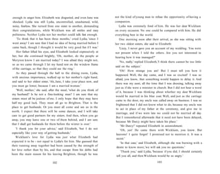 enough to anger him. Elizabeth was disgusted, and even Jane was
shocked. Lydia was still Lydia, uncontrolled, unashamed, wild,
noisy, fearless. She turned from one sister to another, demanding
their congratulations, while Wickham was all smiles and easy
politeness. Neither Lydia nor her mother could talk fast enough.
'To think that it has been three months,' cried Lydia, 'since I
went away! I am sure that I had no idea of being married before I
came back, though I thought it would be very good fun if I was.'
Her father lifted his eyes, and Elizabeth looked expressively at
her, but she continued brightly, 'Oh, mother, do the people at
Meryton know I am married today? I was afraid they might not,
so as we came through I let my hand rest on the window frame
of the carriage, so that they could see the ring.'
As they passed through the hall to the dining room, Lydia,
with anxious importance, walked up to her mother's right hand,
and said to her oldest sister, 'Ah, Jane, I take your place now, and
you must go lower, because I am a married woman.'
'Well, mother,' she said, after the meal, 'what do you think of
my husband? Is he not a fine-looking man? I am sure that my
sisters must all be jealous of me. I only hope that they may have
half my good luck. They must all go to Brighton. That is the
place to get husbands. Or you must all come and see us in the
north. I expect that there will be some dances, and I will take
care to get good partners for my sisters. And then, when you go
away, you may leave one or two of them behind, and I am sure
that I shall get husbands for them before the winter is over.'
'I thank you for your advice,' said Elizabeth, 'but I do not
especially like your way of getting husbands.'
Wickham's love for Lydia was just what Elizabeth had
expected it to be - not equal to Lydia's for him. She guessed that
their running away together had been caused by the strength of
her love rather than by his, and that escape from his debts had
been the main reason for his leaving Brighton, though he was
102
not the kind of young man to refuse the opportunity of having a
companion.
Lydia was extremely fond of him. He was her dear Wickham
on every occasion. No one could be compared with him. He did
everything best in the world.
One morning soon after their arrival, as she was sitting with
her two oldest sisters, she said to Elizabeth:
'Lizzy, I never gave you an account of my wedding. You were
not present when I told the others. Are you not interested in
hearing how it was managed?'
'No, really,' replied Elizabeth,'I think there cannot be too little
said on the subject.'
'Oh! How strange you are! But I must tell you how it
happened. Well, the day came, and I was so excited! I was so
afraid, you know, that something would happen to delay it. And
there was my aunt, all the time that I was dressing, talking away
just as if she were a minister in church. But I did not hear a word
of it, because I was thinking about whether my dear Wickham
would be married in his blue coat. Well, and just as the carriage
came to the door, my uncle was called away on business. I was so
frightened that I did not know what to do, because my uncle was
to act in place of my father at the ceremony, and give me in
marriage, and if we were late we could not be married all day.
But I remembered afterwards that it need not have been delayed,
because Mr Darcy might have taken his place.'
'Mr Darcy!' repeated Elizabeth in astonishment.
'Oh, yes! He came there with Wickham, you know. But
heavens! I quite forgot! I promised not to mention it. It was a
secret.'
'In that case,' said Elizabeth, although she was burning with a
desire to know more,'we will ask you no questions.'
'Thank you,' said Lydia, 'because if you did, I should certainly
tell you all, and then Wickham would be so angry.'
103
 