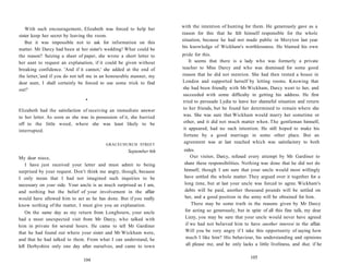 With such encouragement, Elizabeth was forced to help her
sister keep her secret by leaving the room.
But it was impossible not to ask for information on this
matter. Mr Darcy had been at her sister's wedding! What could be
the reason? Seizing a sheet of paper, she wrote a short letter to
her aunt to request an explanation, if it could be given without
breaking confidence. 'And if it cannot,' she added at the end of
the letter,'and if you do not tell me in an honourable manner, my
dear aunt, I shall certainly be forced to use some trick to find
out!'
•
Elizabeth had the satisfaction of receiving an immediate answer
to her letter. As soon as she was in possession of it, she hurried
off to the little wood, where she was least likely to be
interrupted.
GRACECHURCH STREET
September 6th
My dear niece,
I have just received your letter and must admit to being
surprised by your request. Don't think me angry, though, because
I only mean that I had not imagined such inquiries to be
necessary on your side. Your uncle is as much surprised as I am,
and nothing but the belief of your involvement in the affair
would have allowed him to act as he has done. But if you really
know nothing of the matter, I must give you an explanation.
On the same day as my return from Longbourn, your uncle
had a most unexpected visit from Mr Darcy, who talked with
him in private for several hours. He came to tell Mr Gardiner
that he had found out where your sister and Mr Wickham were,
and that he had talked to them. From what I can understand, he
left Derbyshire only one day after ourselves, and came to town
104
with the intention of hunting for them. He generously gave as a
reason for this that he felt himself responsible for the whole
situation, because he had not made public in Meryton last year
his knowledge of Wickham's worthlessness. He blamed his own
pride for this.
It seems that there is a lady who was formerly a private
teacher to Miss Darcy and who was dismissed for some good
reason that he did not mention. She had then rented a house in
London and supported herself by letting rooms. Knowing that
she had been friendly with Mr Wickham, Darcy went to her, and
succeeded with some difficulty in getting his address. He first
tried to persuade Lydia to leave her shameful situation and return
to her friends, but he found her determined to remain where she
was. She was sure that Wickham would marry her sometime or
other, and it did not much matter when. The gentleman himself,
it appeared, had no such intention. He still hoped to make his
fortune by a good marriage in some other place. But an
agreement was at last reached which was satisfactory to both
sides.
Our visitor, Darcy, refused every attempt by Mr Gardiner to
share these responsibilities. Nothing was done that he did not do
himself, though I am sure that your uncle would most willingly
have settled the whole matter. They argued over it together for a
long time, but at last your uncle was forced to agree. Wickham's
debts will be paid, another thousand pounds will be settled on
her, and a good position in the army will be obtained for him.
There may be some truth in the reasons given by Mr Darcy
for acting so generously, but in spite of all this fine talk, my dear
Lizzy, you may be sure that your uncle would never have agreed
if we had not believed him to have another interest in the affair.
Will you be very angry if I take this opportunity of saying how
much I like him? His behaviour, his understanding and opinions
all please me, and he only lacks a little liveliness, and that, if he
105
 
