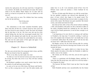 marries the right person, his wife may teach him. I thought him
very secretive. He hardly ever mentioned your name. But secrecy
seems to be the fashion. Please forgive me if I have said too
much, or at least do not punish me so far as to forbid me to visit
you at P.
But I must write no more. The children have been wanting
me for the last half-hour.
Your loving aunt,
M. GARDINER.
The information in this letter unsettled Elizabeths spirits.
Darcy had done all this for a woman whom he must scorn and
the man whom he most wished to avoid! Her heart did whisper
that he had done it for her. Oh, how sorry she was for every
unkind feeling that she had ever encouraged towards him! For
herself, she felt ashamed and small, but she was proud of him -
proud that in a cause of honour he could defeat his own nature.
She read over her aunt's praise of him again and again. It was
hardly enough, but it pleased her.
Chapter 25 Return to Netherfield
The day soon arrived when the young pair had to leave, and Mrs
Bennet was forced to bear the separation.
'Write to me often, my dear Lydia,' she cried.
'As often as I can, but married women never have much time
for writing. My sisters may write to me. They will have nothing
else to do.'
Mr Wickham's goodbyes were much warmer than his wife's.
He smiled a lot and said many pretty things.
As soon as he was out of the house, Mr Bennet said bitterly:
'He is as fine a young man as ever I saw. He smiles sweetly, and
106
makes love to us all. I am extremely proud of him. Even Sir
William Lucas could not produce a better husband for his
daughter.'
The loss of Lydia made Mrs Bennet very dull for several days,
but her spiritless condition was relieved soon afterwards by a
piece of news which then began to be passed round. The
housekeeper at Netherfield had received orders to prepare for the
arrival of her master. Mrs Bennet was quite unsettled. She looked
at Jane, and smiled and shook her head.
Jane had not been able to hear of his arrival without trembling
a little, and Elizabeth could easily see that it had had an effect on
her spirits. Elizabeth herself was confused by the visit. Had he
come with his friend's permission, or was he brave enough to act
without it?
'I am beginning to be sorry that he is coming at all,' said Jane
to Elizabeth a few days later. 'It would be nothing, I could see
him with complete lack of interest, but I can hardly bear to hear
it continually talked about. My mother means well, but she does
not know how I suffer from what she says.'
Mr Bingley arrived. On the third morning after his coming,
Mrs Bennet saw him from her dressing-room window as he rode
towards the house.
Her daughters were eagerly called on to share her joy. Jane
firmly stayed at her place at the table, but Elizabeth, to satisfy her
mother, went to the window.
She looked, saw Mr Darcy with him, and sat down again by
her sister.
'There is a gentleman with Mr Bingley, Mama,' said Kitty. 'It
looks like that tall, proud man, who used to be with him before -
I've forgotten his name.'
'Oh, heavens! Mr Darcy! Well, I must say that I hate the sight
of him.'
Both Elizabeth and Jane were uncomfortable, but the former
107
 