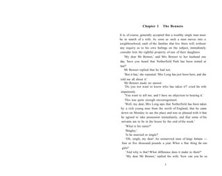 Chapter 1 The Bennets
It is, of course, generally accepted that a wealthy single man must
be in search of a wife. As soon as such a man moves into a
neighbourhood, each of the families that live there will, without
any inquiry as to his own feelings on the subject, immediately
consider him the rightful property of one of their daughters.
'My dear Mr Bennet,' said Mrs Bennet to her husband one
day, 'have you heard that Netherfield Park has been rented at
last?'
Mr Bennet replied that he had not.
'But it has,' she repeated. 'Mrs Long has just been here, and she
told me all about it.'
Mr Bennet made no answer.
'Do you not want to know who has taken it?' cried his wife
impatiently.
'You want to tell me, and I have no objection to hearing it.'
This was quite enough encouragement.
'Well, my dear, Mrs Long says that Netherfield has been taken
by a rich young man from the north of England, that he came
down on Monday to see the place and was so pleased with it that
he agreed to take possession immediately, and that some of his
servants are to be in the house by the end of the week.'
'What is his name?'
'Bingley.'
'Is he married or single?'
'Oh, single, my dear! An unmarried man of large fortune —
four or five thousand pounds a year. What a fine thing for our
girls!'
'And why is that? What difference does it make to them?'
'My dear Mr Bennet,' replied his wife, 'how can you be so
1
 