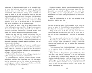 had a cause for discomfort which could not be guessed by Jane,
to whom she had never yet had the courage to show Mrs
Gardiner's letter, or to tell of her own change of feeling. Her
astonishment at his coming and wishing to see her again was
almost as great as she had experienced when she had first
observed his changed behaviour in Derbyshire. Her face, which
had become pale for half a minute, now found its colour again
with an additional warmth, and a smile of pleasure added
brightness to her eyes, as she thought that his love and wishes
must still be unchanged — but she could not be sure.
She sat busily at work, trying not to appear excited. Jane
looked a little paler than usual. When the gentlemen appeared,
she received them fairly calmly. Elizabeth said as little as
politeness would allow, and sat again at her work. She had dared
to take only one look at Darcy He looked serious as usual.
Bingley, she saw, was both pleased and confused. He was
received by Mrs Bennet with an amount of attention which
made her two oldest daughters feel ashamed, especially when it
was compared with the cold and ceremonious politeness of her
behaviour to his friend. Elizabeth especially, who knew what her
mother owed to Mr Darcy.
Darcy said hardly anything to her. He was not seated by her, so
perhaps that was the reason for his silence. When sometimes,
unable to prevent it, she raised her eyes to his face, she found him
looking at Jane quite as often as at herself. She was disappointed,
and angry with herself for being so.
At this time Mrs Bennet was talking to Bingley happily about
Lydia's marriage, and receiving his congratulations.
'It is a satisfying thing, to be sure, to have a daughter married,'
Mrs Bennet continued, 'but at the same time it is very hard to
have her taken away from me. Her husband has been moved to
another regiment, you know. Thank heavens he has some friends,
though not, perhaps, as many as he deserves.'
108
Elizabeth, who knew that this was directed against Mr Darcy,
thought that she could now feel no greater shame. But her
discomfort soon received relief from seeing how much the
beauty of her sister was bringing back the admiration of her
former lover, who seemed to be giving her more and more of his
attention.
When the gentlemen rose to go, they were invited to eat at
Longbourn in a few days' time.
•
As soon as they had gone, Elizabeth walked in the garden to
recover her spirits. Mr Darcy's behaviour astonished and confused
her. She could explain it in no way that gave her pleasure.
'Why did he come at all, if it was only to be silent and
serious? If he fears me, why come here? If he no longer cares for
me, why be silent? Annoying man! I will think no more about
him.'
Her sister approached, and joined her with a cheerful smile.
'Now,' she said, 'that this first meeting is over, I feel perfectly
relaxed. I am glad that he will eat here on Tuesday. It will then be
publicly seen that we meet only as ordinary and uninterested
acquaintances.'
'Very uninterested!' said Elizabeth laughingly. 'I think that you
are in very great danger of making him as much in love with
you as ever.'
They did not see the gentlemen again until Tuesday, when
there was a large party at Longbourn. As the two men entered
the dining room, Elizabeth eagerly watched to see whether
Bingley would take the place which, at all their former parties,
had belonged to him, by her sister. Her careful mother, having
the same idea, did not invite him to sit by herself. He seemed to
pause, but Jane looked round and smiled. It was decided. He
placed himself beside her.
109
 