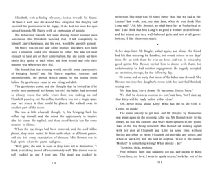 Elizabeth, with a feeling of victory, looked towards his friend.
He bore it well, and she would have imagined that Bingley had
received his permission to be happy, if she had not seen his eyes
turned towards Mr Darcy with an expression of anxiety.
His behaviour towards her sister during dinner showed such
admiration that Elizabeth believed that, if left completely to
himself, Jane's happiness, and his own, would be speedily gained.
Mr Darcy was on one side of her mother. She knew how little
such a situation could give pleasure to either. She was not near
enough to hear any of their conversation, but she could see how
rarely they spoke to each other, and how formal and cold their
manner was whenever they did.
She hoped that the evening would provide some opportunity
of bringing herself and Mr Darcy together. Anxious and
uncomfortable, the period which passed in the sitting room
before the gentlemen came in was tiring and dull.
The gentlemen came, and she thought that he looked as if he
would have answered her hopes, but oh! the ladies had crowded
so closely round the table, where Jane was making tea and
Elizabeth pouring out the coffee, that there was not a single space
near her where a chair could be placed. He walked away to
another part of the room.
She was a little cheered, though, by his bringing back his
coffee cup himself, and she seized the opportunity to inquire
after his sister. He replied, and then stood beside her for some
minutes in silence.
When the tea things had been removed, and the card tables
placed, they were seated far from each other, at different games,
and she lost every expectation of pleasure. Mrs Bennet was in
high spirits when the guests had gone.
'Well, girls,' she said, as soon as they were left to themselves, 'I
think everything passed off uncommonly well. The dinner was as
well cooked as any I ever saw. The meat was cooked to
110
perfection. The soup was 50 times better than that we had at the
Lucases' last week. And, my dear Jane, what do you think Mrs
Long said? "Ah, Mrs Bennet, we shall have her at Netherfield at
last!" I do think that Mrs Long is as good a woman as ever lived -
and her nieces are very well-behaved girls, and not at all good-
looking. I like them very much.'
•
A few days later, Mr Bingley called again, and alone. His friend
had left that morning for London, but would return in ten days'
time. He sat with them for over an hour, and was in noticeably
good spirits. Mrs Bennet invited him to dinner with them, but
unfortunately he had another engagement. He eagerly accepted
an invitation, though, for the following day.
He came, and so early that none of the ladies was dressed. Mrs
Bennet ran into her daughter's room with her hair half-finished,
crying out:
'My dear Jane, hurry down. He has come. Hurry, hurry.'
'We shall be down as soon as we can,' said Jane, 'but I dare say
that Kitty will be ready before either of us.'
'Oh, never mind about Kitty! What has she to do with it?
Come, be quick!'
The same anxiety to get Jane and Mr Bingley by themselves
was plain again in the evening. After tea, Mr Bennet went to the
library, as was his custom, and Mary went upstairs to her piano.
Two of the five being removed, Mrs Bennet sat making signals
with her eyes at Elizabeth and Kitty for some time, without
having any effect on them. Elizabeth did not take any notice, and
when at last Kitty did, she said in surprise, 'What is the matter,
Mother? Is something wrong? What should I do?'
'Nothing, child, nothing.'
Five minutes later, she suddenly got up, and saying to Kitty,
'Come here, my love, I want to speak to you,' took her out of the
111
 