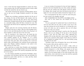 room. A look from Jane begged Elizabeth to remain, but when,
some moments later, the door half opened and her mother called
out that she wanted her, she was forced to go.
Her mother announced her intention of sitting upstairs, and as
soon as she was out of sight, Elizabeth returned to the sitting
room.
Bingley was everything a gentleman should be for the rest of
the evening. He bore all Mrs Bennet's silly remarks with the
greatest patience. After this day, Jane said no more about being
uninterested. Elizabeth believed that all must speedily be brought
to a successful ending, unless Mr Darcy returned too soon. She
felt, though, that all this must be happening with that gentleman's
approval.
Bingley spent the next morning shooting with Mr Bennet,
and returned with him to dinner. After the meal Elizabeth had a
letter to write and, believing that the others were all going to sit
down together to cards, she went to her own room.
But on returning to the sitting room, she found that her
mother had again been arranging matters. Her sister and Bingley
were standing together by the fireplace as if in serious
conversation, and the faces of both, as they quickly turned and
moved away from each other, told everything. Not a word was
said by either, and Elizabeth in her confusion was just going away
again, when Bingley suddenly whispered a few words to her
sister, and ran out of the room.
Jane could have no secrets from Elizabeth, and immediately
admitted that she was the happiest being in the world. Elizabeth's
congratulations were given with sincerity and pleasure. Jane then
ran to her mother.
In a few minutes Elizabeth was joined by Mr Bingley, whose
conversation with Mr Bennet had been short and successful. He
claimed her good wishes and love as a sister, and they shook
hands with great pleasure.
112
It was an evening of excitement for them all. Jane's happiness
made her look more beautiful than ever. Kitty smiled, and hoped
that her turn was coming soon. Mrs Bennet could not express
her feelings often enough, and when Mr Bennet joined them at
supper, his voice and manner plainly showed how happy he was.
Not a word passed his lips about it until his visitor had gone.
He then turned to his daughter and said:
Jane, I congratulate you. You will be a very happy woman.'
Jane went to him, kissed him, and thanked him for his
goodness.
'You are a good girl,' he replied,'and I have no doubt that you
will suit each other. You are each so ready to give way to the
other that nothing will ever be decided on; so trusting that every
servant will cheat you, and so generous that you will always
spend more than your income.'
'Spend more than their income!' cried his wife. 'My dear Mr
Bennet, what are you talking of? He has four or five thousand
pounds a year, and very likely more.' Then, addressing her
daughter,'Oh, my dear, dear Jane, I am so happy! I am sure that I
shall not get a moment's sleep tonight. I knew that you could not
be so beautiful for nothing. Oh, he is the best-looking young
man that ever was seen!'
Wickham, Lydia, were all forgotten. Jane was at that moment
her favourite child, and she cared for no other.
Bingley, from this time, was of course a daily visitor at
Longbourn. The situation could not remain a secret for long. Mrs
Bennet whispered it to Mrs Philips, who passed on the news
without permission to all her neighbours. The Bennets were
spoken of as the luckiest family in the world, though only a few
weeks before, when Lydia had run away, they had been generally
believed to be the most unfortunate.
113
 