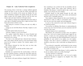 Chapter 26 Lady Catherine Visits Longbourn
One morning, about a week later, a carriage suddenly appeared
outside the house. It was too early for visitors, and neither the
carriage nor the uniform of the servant was familiar. The two
lovers immediately escaped to the garden, leaving the rest of the
ladies to guess who the stranger could be, until the door was
thrown open and Lady Catherine de Bourgh entered.
She walked in, looking more disagreeable than usual, made no
other reply to Elizabeth's greeting than a slight movement of the
head, and sat down without a word.
After sitting for a moment in silence, she said, very stiffly, to
Elizabeth:
'I hope you are well, Miss Bennet. That lady, I suppose, is your
mother?'
Elizabeth replied shortly that she was.
'And that, I suppose, is one of your sisters?'
'Yes, madam,' replied Mrs Bennet, to whom Elizabeth had
mentioned the visitor's name, and who was feeling highly
honoured by her coming.
'You have a very small park here,' observed Lady Catherine,
after a short silence, 'and this must be a most inconvenient sitting
room for the evening in summer. The windows appear to be
facing west.'
Mrs Bennet informed her that they never sat there after
dinner, and then added:
'May I ask whether you left Mr and Mrs Collins well?'
'Yes, very well.'
Elizabeth now expected that she would produce a letter for
her from Charlotte, because it seemed the only likely reason for
her visit. But no letter appeared, and she could not understand
the visit at all.
Mrs Bennet, with great politeness, begged Lady Catherine to
114
have something to eat or drink, but this was decidedly, and not
very politely, refused. Then, rising, Lady Catherine said to
Elizabeth: 'Miss Bennet, I should be glad to take a walk in your
garden, if you will give me your company.'
Elizabeth obeyed. As they passed through the hall, Lady
Catherine opened the doors of the other rooms, and announced
that they were a reasonably good size.
They walked in silence towards the little wood. Elizabeth was
determined to make no effort at conversation with a woman
who was now more than usually rude and disagreeable.
As soon as they entered the wood, Lady Catherine began in
the following manner:
'You can have no difficulty, Miss Bennet, in understanding the
reason of my visit. Your own heart, your own conscience must tell
you why I have come.'
Elizabeth looked at her in astonishment.
'Miss Bennet,' she continued in an angry voice, 'you ought to
know that I will not be treated without proper regard for my
position. A report of a most upsetting nature reached me two
days ago. I was told that you, Miss Elizabeth Bennet, would in all
probability be soon united to my nephew, my own nephew.
Though I know that it must be a shameful lie, I immediately
decided to come here so that I could make my feelings known to
you.'
'If you believed it impossible,' said Elizabeth, her face turning
red with astonishment and scorn, 'I am surprised that you took
the trouble of coming so far.'
'This is not to be borne. Miss Bennet, I will be satisfied. Has
he, has my nephew, made you an offer of marriage?'
'You have said that it is impossible.'
'Miss Bennet, do you know who I am? Let me be rightly
understood. Mr Darcy is engaged to my daughter. Now, what
have you to say?'
115
 