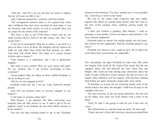 'Only this - that if it is so, you can have no reason to suppose
that he will make an offer to me.'
Lady Catherine paused for a moment, and then replied:
'The arrangement between them is of a special kind. From
their childhood they have been intended for each other. It was
the favourite wish of his mother, as well as of myself. Have you
no respect for the wishes of his relations?'
'But what is that to me? If Mr Darcy wishes, may he not
make another choice? And if I am that choice, why may I not
accept him?'
'I will not be interrupted! Hear me in silence. I see there is a
seat over there. Let us sit down. My daughter and my nephew are
made for each other. Their birth and their fortunes are noble.
And what will divide them? The plans of a young woman
without rank or money?'
'Your nephew is a gentleman, and I am a gentleman's
daughter.'
'But what is your mother? Who are your uncles and aunts?
Do you imagine that I am without knowledge of their
condition?'
'If your nephew does not object to them,' replied Elizabeth, 'it
can be nothing to you.'
'Tell me, are you engaged to him?'
Elizabeth could only say: 'I am not.' Lady Catherine seemed
pleased.
'And will you promise never to become engaged to my
nephew?'
'I will make no promise of any kind.'
'Miss Bennet, I am shocked. The facts concerning your
youngest sister are fully known to me. Is such a girl to be my
nephew's sister? Is her husband, the son of his father's servant, to
be his brother?'
'You can now have nothing further to say to me,' Elizabeth
116
answered with bitterness. 'You have insulted me in every possible
way. I must beg to return to the house.'
She rose as she spoke. Lady Catherine also rose, highly
angered. She talked on, making many threats, until they were at
the door of her carriage, when, suddenly turning round, she
added:
'I leave you without a goodbye, Miss Bennet. I send no
greetings to your mother. You do not deserve such attention. I am
most seriously displeased.'
Elizabeth made no answer, but walked quietly into the house.
Her mother met her impatiently. 'Had she anything special to say,
Lizzy?'
Elizabeth was forced to tell a small lie here, for to admit the
truth about their conversation was impossible.
•
This astonishing visit upset Elizabeth for some time. She could
not imagine what could be the origin of the report that she was
engaged, unless talk had followed the news about Jane and
Bingley. She could not help feeling some discomfort about the
result of Lady Catherine's words, because she did not know the
degree of her influence over her nephew. If he had been holding
back before, his aunt's arguments might settle every doubt.
'If, therefore, an excuse for not returning should come to his
friend within a few days,' she thought, 'I shall lose all hope in the
strength of his love.'
The next morning, as she was going downstairs, she was met
by her father, who came out of his library with a letter in his
hand.
'Lizzy,' he said, 'I was going to look for you. Come into my
room.'
She followed him in, and they both sat down. He then said:
'I have received a letter this morning concerning yourself that
117
 