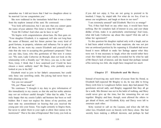 astonishes me. I did not know that I had two daughters about to
be married. Let me congratulate you.'
She now reddened in the immediate belief that it was a letter
from the nephew instead of the aunt. He continued:
'You look self-conscious, but I am sure that you cannot guess
the name of your admirer. This letter is from Mr Collins.'
'From Mr Collins! And what can he have to say?'
'He begins with congratulations about Jane. He then goes on:
"Your daughter Elizabeth, it is supposed, will also not long bear
the name of Bennet, and her future partner has every kind of
good fortune, in property, relations and influence. Yet in spite of
all these, let me warn my cousin Elizabeth and yourself of the
risks that she runs in accepting this gentleman's proposals." Have
you any idea, Lizzy, who this gentleman is? But now it comes
out. "His aunt, Lady Catherine de Bourgh, does not look on the
relationship with a friendly eye." Mr Darcy, you see, is the man!
Now, Lizzy, I think that I have surprised you! Could he have
chosen a more unlikely man? Mr Darcy, who probably never
looked at you in his life!'
Elizabeth tried to join in her father's amusement, but could
only force one unwilling smile. His joking had never been so
little pleasing to her.
'Are you not amused?'
'Oh, yes! Please read on.'
'He continues: "I thought it my duty to give information of
this immediately to my cousin, so that she and her noble admirer
may not act without careful thought." After that he adds, "I am
truly happy that my cousin Lydia's sad business has been so well
hidden. But I must not neglect the duties of my position, and
must state my astonishment on hearing that you received the
young pair into your house. You ought certainly to forgive them,
but never to admit them to your sight or allow their names to be
mentioned." That is his idea of forgiveness! But Lizzy, you look as
118
if you did not enjoy it. You are not going to pretend to be
insulted, I hope, by stupid talk. For what do we live, if not to
amuse our neighbours, and laugh at them in our turn?'
'I am extremely amused!' said Elizabeth. 'But it is so strange!'
'Yes, if they had fixed on any other man, it would have been
nothing. But his complete lack of interest in you, and your sharp
dislike of him, make it so particularly entertaining! And Lizzy,
what did Lady Catherine say about this report? Did she call to
refuse her agreement?'
To this question his daughter replied only with a laugh, and as
it had been asked without the least suspicion, she was not put
into an awkward position by his repeating it. Elizabeth had never
found it more difficult to make her feelings appear what they
were not. It was necessary to laugh, when she would rather have
cried. Her father had most cruelly wounded her by what he said
of Mr Darcy's lack of interest, and she feared that perhaps instead
of his noticing too little, she might have imagined too much.
Chapter 27 Elizabeth and Mr Darcy
Instead of receiving any such letter of excuse from his friend, as
Elizabeth half expected Mr Bingley to do, he was able to bring
Darcy with him to Longbourn before many days had passed. The
gentlemen arrived early, and Bingley suggested that they all go
for a walk. Mrs Bennet was not in the habit of walking, and Mary
could never give up the time, but the remaining five set out
together. Bingley and Jane, though, soon allowed the others to
get ahead of them, and Elizabeth, Kitty and Darcy were left to
entertain each other.
Kitty wanted to call on the Lucases, and when she left the
other two, Elizabeth went on bravely with Darcy alone. She had
secretly been making a difficult decision, and perhaps he had
119
 