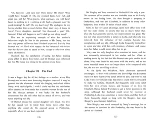 'Oh, heavens! Lord save me! Only think! Mr Darcy! Who
would have thought it! Oh, my sweetest Lizzy, how rich and
great you will be! What jewels, what carriages you will have!
Jane's is nothing to it - nothing at all. Such a pleasant man! So
good-looking! So tall! Oh, my dear Lizzy! Do apologize for my
having disliked him so much before. Dear, dear Lizzy. A house in
town! Three daughters married! Ten thousand a year! Oh,
heavens! What will happen to me? I shall go out of my mind.'
This was an unpleasing example of what her mother's
behaviour might be like in the presence of Mr Darcy, but the
next day passed off better than Elizabeth expected. Luckily Mrs
Bennet was so filled with respect for her intended son-in-law
that she did not dare to speak to him, except to offer him some
mark of attention.
Elizabeth had the satisfaction of seeing her father making
every effort to know him better, and Mr Bennet soon informed
her that Mr Darcy was rising in his opinion every hour.
Chapter 28 The End
It was a happy day for all her feelings as a mother, when Mrs
Bennet saw her two most deserving daughters married. It may be
guessed that she afterwards visited Mrs Bingley, and talked of Mrs
Darcy, with excited pride. I wish I could say that the satisfaction
of her dreams for them made her a sensible woman for the rest of
her life, though perhaps it was lucky for her husband's
amusement that she still often had an attack of nerves, and was
never anything but silly.
Mr Bennet missed his second daughter very much. His love
for her caused him to travel from home more often than
anything else could do. He enjoyed going to Pemberley,
especially when he was least expected.
126
Mr Bingley and Jane remained at Netherfield for only a year.
The nearness of her mother was not desirable even to his kindly
nature or her loving heart. He then bought a property in
Derbyshire, and Jane and Elizabeth, in addition to every other
happiness, lived within 30 miles of each other.
Kitty, to her very great advantage, spent most of her time with
her two older sisters. In society that was so much better than
what she had generally known, her improvement was great. She
was not of so uncontrollable a nature as Lydia, and when she was
removed from the influence of her example became less
complaining and less silly. Although Lydia frequently invited her
to come and stay with her, with promises of dances and young
men, her father would never allow her to go.
Mary was the only daughter who remained at home, and she
was necessarily interrupted in her studies and her efforts at
making music by the fact that Mrs Bennet was quite unable to sit
alone. Mary was forced to mix more with the world, and as her
more beautiful sisters were no longer there to be compared with
her, she was not unwilling to do so.
As for Lydia and Wickham, their characters remained
unchanged. He bore with calmness the knowledge that Elizabeth
must now have learnt every detail about his past, and both he and
Lydia were not without hope that Darcy could still be persuaded
to make his fortune. Elizabeth did frequently send some relief
from her own private money, and because of his love for
Elizabeth, Darcy helped Wickham to get a better position in the
army. Although her husband could never be received at
Pemberley, Lydia was sometimes a visitor there, and they both of
them frequently stayed so long with the Bingleys that even
Bingley's good temper failed him.
Miss Bingley was much annoyed by Darcy's marriage, but as
she wanted to continue to visit Pemberley, she was forced to be
polite to Elizabeth.
127
 