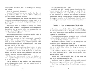 annoying? You must know that I am thinking of his marrying
one of them.'
'Is that his intention in settling here?'
'Intention? Nonsense, how can you talk like that! But it is
likely that he may fall in love with one of them, and therefore
you must visit him as soon as he comes.'
'I see no reason for that. You and the girls may go, or, even
better, you may send them by themselves, because as you are as
good-looking as any of them, Mr Bingley might like you the best
of the party.'
'My dear, you praise me too highly. I certainly have had my
share of beauty, but when a woman has five grown-up daughters,
she ought to give up thinking of her own appearance. But you
must go and see Mr Bingley when he comes.'
'I cannot promise to do so.'
'But consider your daughters. You must go, because it will be
impossible for us to visit him if you do not.'
'You are too anxious to do what is proper, surely. I dare say Mr
Bingley will be very glad to see you, and I will send him a few
words by you to inform him of my complete agreement to his
marrying whichever of the girls he chooses, though I must throw
in a good word for my little Lizzy.'
'I hope you will do no such thing. Lizzy is not a bit better
than the others, but you are always showing a preference for her.'
'They have none of them much about them to admire,' he
replied. 'They are all silly and empty-headed like other girls, but
Lizzy is a little more intelligent than her sisters.'
'Mr Bennet, how can you speak of your own daughters in
such a way? You take pleasure in annoying me. You have no pity
on my poor nerves.'
'You are mistaken, my dear. I have a high respect for your
nerves. They are my old friends. I have been listening to news of
them for the last 20 years.'
2
'Ah! You do not know how I suffer.'
Mr Bennet was such a strange mixture of cleverness, sharp
humour, silence and unexpected changes of mind, that the
experience of 23 years had not been long enough to make
his wife understand his character. Her mind was less difficult
to understand. She was a foolish woman. When she was anxious,
she imagined herself to be ill. The business of her life was to
get her daughters married; its pleasure was visiting and news.
Chapter 2 New Neighbours at Netherfield
Mr Bennet was among the first of those who visited Mr Bingley.
He had always intended to do so, though he continued to let his
wife believe that he would not go. He finally made his intentions
known in the following way.
Watching his second daughter occupied in sewing a coloured
band around a hat, he suddenly addressed her with:
'I hope Mr Bingley will like it, Lizzy.'
'We are not in a position to know what Mr Bingley likes,' said
her mother bitterly,'if we are not to visit him.'
'But you forget, mother,' said Elizabeth, 'that we shall meet
him at the public balls, and that Mrs Long has promised to
introduce him.'
'I do not believe Mrs Long will do any such thing. She has
two nieces of her own. She is a selfish, insincere woman, and I
have no opinion of her.'
'Neither have I,' said Mr Bennet, 'and I am glad to find that
you do not depend on her serving you.'
Mrs Bennet would not make any reply, but, unable to control
her annoyance, began complaining to one of her daughters.
'Don't keep coughing so, Kitty! Have a little pity on my poor
nerves.'
3
 