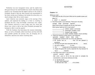 Pemberley was now Georgiana's home, and the sisterly love
that grew between her and Elizabeth was exactly what Darcy had
hoped to see. Georgiana had the highest opinion in the world of
Elizabeth, though at first she often listened with astonishment to
her lively, joking way of talking to the brother for whom she, as a
much younger sister, felt so much respect.
Lady Catherine was extremely angry at the marriage of her
nephew, and expressed her feelings in a letter so insulting to
Elizabeth that for a time all friendly connections were ended.
The Collinses removed to Lucas Lodge until the storm had
blown over, which it did at last, when Elizabeth persuaded her
husband to offer to end the quarrel.
With the Gardiners they had always the warmest relationship.
Darcy, as well as Elizabeth, really loved them, and they both felt
most grateful towards the persons who, by bringing her to
Derbyshire, had been the means of uniting them.
128
ACTIVITIES
Chapters 1-4
Before you read
1 Think about the title of the book. What are the possible causes and
effects of:
a pride? b prejudice?
2 Find these words in your dictionary. They're all in the story.
carriage lodge parsonage regiment
Match these groups of people with the four new words.
Which group might you find in each place?
a soldiers, captain, commander
b passengers, travellers, driver
c husband, wife, children
d priest, Christian minister, church secretary
3 Check the meaning of these words in your dictionary.
agreeable engaged inferior lively noble
Complete each sentence with one of the new adjectives.
a Mr. Gordon was an host. He was pleasant to
everybody.
b The boys and girls were exhausted after the dance.
c His work is always to mine.
d The couple went to the jewellers to look at rings.
e People throughout the country respected the king because he
had a character.
4 Find these three verbs in your dictionary:
acquaint astonish neglect
Add -ment, -ance or -ful to the new words to complete the
conversations. Look at your dictionary for help.
a A: I've lost my job.
B: Why? What happened?
A: My boss said I was of my duties.
129
 