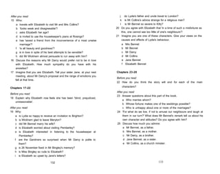 After you read
15 Who:
a travels with Elizabeth to visit Mr and Mrs Collins?
b 'looks weak and disagreeable'?
c asks Elizabeth her age?
d is invited to use the housekeeper's piano at Rosings?
e has 'saved a friend from the inconvenience of a most unwise
marriage'?
f 'is all beauty and goodness'?
g is in love in spite of his best attempts to be sensible?
h did Mr Wickham almost persuade to run away with him?
16 Discuss the reasons why Mr Darcy would prefer not to be in love
with Elizabeth. How much sympathy do you have with his
anxieties?
17 Imagine that you are Elizabeth. Tell your sister Jane, at your next
meeting, about Mr Darcy's proposal and the range of emotions you
felt at that time.
Chapters 17-22
Before you read
18 Explain why Elizabeth now feels she has been 'blind, prejudiced,
unreasonable'.
After you read
19 Why:
a is Lydia so happy to receive an invitation to Brighton?
b is Wickham glad to leave Meryton?
c did Mr Bennet marry his wife?
d is Elizabeth worried about visiting Pemberley?
e is Elizabeth interested in listening to the housekeeper at
Pemberley?
f are the Gardiners so surprised when Mr Darcy is polite to
them?
g is 26 November fixed in Mr Bingley's memory?
h is Miss Bingley so rude to Elizabeth?
i is Elizabeth so upset by Jane's letters?
132
j do Lydia's father and uncle travel to London?
k is Mr Collins's advice strange for a religious man?
I is Mr Bennet so severe to Kitty?
20 Do you agree with Elizabeth that 'in a time of such a misfortune as
this, one cannot see too little of one's neighbours'?
21 Imagine you are one of these characters. Give your views on the
causes and effects of Lydia's behaviour.
a Mrs Bennet
b Mr Bennet
c Mr Darcy
d Mr Collins
e Jane Bennet
f Elizabeth Bennet
Chapters 23-28
Before you read
22 How do you think the story will end for each of the main
characters?
After you read
23 Answer questions about this part of the book.
a Who marries whom?
b Whose fortune makes one of the weddings possible?
c Who is unhappy about one or more of the marriages?
24 'For what do we live, if not to amuse our neighbours and laugh at
them in our turn?' What does Mr Bennet's remark tell us about his
own character and attitudes? Do you agree with him?
25 Discuss how much you admire:
a Mr Bennet, as a father.
b Mrs Bennet, as a mother.
c Mr Darcy, as a brother.
d Jane Bennet, as a sister.
e Mr Collins, as a church minister.
133
 