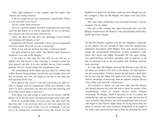 'Kitty lacks judgment in her coughs,' said her father. 'She
chooses the wrong moment.'
'I do not cough for my own amusement,' replied Kitty. 'When
is your next ball to be, Lizzy?'
'In two weeks from tomorrow.'
'So it is,' cried her mother,'and Mrs Long does not come back
until the day before, so it will be impossible for her to introduce
him, because she will not know him herself
'Then, my dear, you may have the advantage of your friend,
and introduce Mr Bingley to her!
'Impossible, Mr Bennet, impossible, when I am not acquainted
with him myself. How can you be so annoying!'
'Well, if you will not perform this duty, I will do it myself.'
The girls looked at their father. Mrs Bennet said: 'Nonsense,
nonsense! I am sick of Mr Bingley'
'I am sorry to hear that, but why did you not tell me so
before? If I had known it this morning, I certainly would not
have gone to see him. It is very unlucky, but as I have actually
paid the visit, we cannot escape the acquaintance now.'
The astonishment of the ladies was just what he wished, that
of Mrs Bennet being perhaps beyond the rest, though when the
first excitement was over, she began to say that it was what she
had expected all the time.
'How good it was of you! I was sure you loved your girls too
well to neglect such an acquaintance. Well, how pleased I am!
And it is such a good joke, too, that you went this morning, and
never said a word about it until now.'
'Now, Kitty, you may cough as much as you choose,' said Mr
Bennet, as he left the room, having had enough of his wife's talk.
'What an excellent father you have, girls,' she said, when the
door was shut. 'I do not know how you will ever repay him for
his kindness. At our time of life, it is not so pleasant, I can tell
you, to be making new acquaintances every day, but for our dear
4
daughters we would do anything. Lydia, my love, though you are
the youngest, I dare say Mr Bingley will dance with you at the
next ball.'
'Oh,' said Lydia confidently,'I am not afraid. Though I am the
youngest, I'm the tallest.'
The rest of the evening was spent discussing how soon Mr
Bingley would return Mr Bennet's visit, and deciding when they
should ask him to dinner.
All that Mrs Bennet, together with her five daughters, could ask
on the subject, was not enough to draw from her husband any
satisfactory description of Mr Bingley. They were forced at last to
accept the second-hand information of their neighbour, Lady
Lucas. Her report was highly favourable. He was quite young,
very good-looking, extremely agreeable, and, in addition to all
this, he planned to be at the next public ball. Nothing could be
more exciting!
In a few days Mr Bingley returned Mr Bennet's visit, and sat
for about ten minutes with him in the library. He had hoped to
see the young ladies, of whose beauty he had heard a great deal,
but he saw only the father. The ladies were more fortunate. They
had the advantage of observing, from an upstairs window, that he
wore a blue coat and rode a black horse.
An invitation to dinner was sent soon after, and Mrs Bennet
had already planned the meal that was to show the quality of her
housekeeping, when an answer arrived which changed
everything. Mr Bingley found it necessary to be in London the
following day, and was therefore unable to accept the honour of
their invitation. Mrs Bennet was both disappointed and worried.
She began to fear that he might always be flying about from one
place to another, and never settled in Netherfield as he ought to
be. Lady Lucas quietened her fears a little by spreading the word
5
 