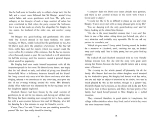 that he had gone to London only to collect a large party for the
ball, and a report soon followed that Mr Bingley would bring
twelve ladies and seven gentlemen with him. The girls were
unhappy at the thought of such a large number of ladies, but
were comforted to find, when the party entered the ballroom,
that it was in fact made up of only five altogether: Mr Bingley, his
two sisters, the husband of the older one, and another young
man.
Mr Bingley was good-looking and gentlemanly. His sisters
were fine women dressed in the latest fashions. His sister's
husband, Mr Hurst, simply looked like the gentleman he was, but
Mr Darcy soon drew the attention of everyone by his fine tall
form, noble face, and the report, which was passed round the
room within five minutes of his entrance, that he had an income
often thousand pounds a year. He was looked at with admiration
for half the evening, until his manners caused a general disgust
which ended his popularity.
Mr Bingley had soon made himself acquainted with all the
important people in the room. He danced every dance, was angry
that the ball closed so early, and talked of giving one himself at
Netherfield. What a difference between himself and his friend!
Mr Darcy danced only once with Mrs Hurst and once with Miss
Bingley, refused to be introduced to any other lady, and spent the
rest of the evening walking around the room. Mrs Bennet's
dislike of his behaviour was sharpened by his having made one of
her daughters appear neglected.
Elizabeth Bennet had been forced, by the small number of
gentlemen, to sit out for two dances, and during part of that time
Mr Darcy had been standing near enough for her to hear, against
her will, a conversation between him and Mr Bingley, who left
the dancing for a few minutes to urge his friend to join in.
'Come, Darcy,' he said, 'I hate to see you standing around by
yourself like this. You really should be dancing.'
6
'I certainly shall not. Both your sisters already have partners,
and there is not another woman in the room with whom I
would care to dance.'
'I would not like to be so difficult to please as you are,' cried
Bingley. 'I have never met with so many pleasant girls in my life.'
'You are dancing with the only good-looking one,' said Mr
Darcy, looking at the oldest Miss Bennet.
'Oh, she is the most beautiful creature that I ever saw! But
there is one of her sisters sitting down just behind you, who is
very attractive and probably very agreeable. Do let me ask my
partner to introduce you.'
'Which do you mean?' Darcy asked. Turning round, he looked
for a moment at Elizabeth, until, catching her eye, he looked
away and coldly said: 'She is fairly pretty, but not good-looking
enough.'
He walked off, and Elizabeth remained with no very friendly
feelings towards him. But she told the story with great spirit
among her friends, because she had a playful nature and a strong
sense of humour.
The evening on the whole passed off pleasantly for all the
family. Mrs Bennet had seen her oldest daughter much admired
by the Netherfield party. Mr Bingley had danced with her twice,
and she had been an object of attention by his sisters. Jane was as
much pleased by this as her mother, though in a quieter way.
Elizabeth shared Jane's pleasure, as she always did. Lydia and Kitty
had never been without partners, and Mary, the least pretty of the
family, had heard herself praised to Miss Bingley as a skilled
musician.
They returned, therefore, in good spirits to Longbourn, the
village in Hertfordshire where they lived, and of which they were
the most important family.
7
 