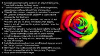  Elizabeth accompanies the Gardiners on a tour of Derbyshire.
They visit Pemberley, the Darcy estate.
 The housekeeper describes Mr. Darcy as kind and generous,
recounting several examples of these characteristics.
 When Mr. Darcy returns unexpectedly, he invites Elizabeth and
the Gardiners to meet his sister. Elizabeth is surprised and
delighted by their treatment.
 She then receives news that her sister Lydia has run off with
Wickham. She tells Mr. Darcy immediately, then departs,
believing she will never see him again as Lydia has ruined the
family's good name.
 Wickham has agreed to marry Lydia. Lydia visits the family and
tells Elizabeth that Mr. Darcy was at her and Wickham's wedding.
 Mrs. Gardiner informed Elizabeth that Mr. Darcy handled
everything because may be he is in love with Elizabeth.
 Mr. Bingley and Mr. Darcy return to Netherfield. Bingley proposes
to Jane, who accepts.
 Lady Catherine demands promise from Elizabeth to never accept
Mr. Darcy's proposal. Elizabeth refuses.
 Darcy again proposed Elizabeth and she accepted the proposal.
She also convinced her father for the marriage (Prejudice).
 Novel ended with three marriages
 