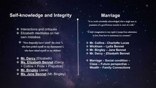 Self-knowledge and Integrity Marriage
 Interactions and critiques
 Elizabeth meditates on her
own mistakes
 "How despicably have I acted!" she cried; "I,
who have prided myself on my discernment! I,
who have valued myself on my abilities!
 Mr. Darcy (Elizabeth)
 Ms. Elizabeth Bennet (Darcy
+ Collins + Pride + Prejudice)
 Mr. Bingley (Jane)
 Ms. Jane Bennet (Mr. Bingley)
“It is a truth universally acknowledged, that a single man in
possession of a good fortune must be in want of a wife.”
“A lady's imagination is very rapid; it jumps from admiration
to love, from love to matrimony in a moment.”
 Mr. Collins - Charlotte Lucas
 Wickham – Lydia Bennet
 Mr. Bingley – Jane Bennet
 Mr. Darcy – Elizabeth Bennet
 Marriage – Social condition –
Class – Future perspective –
Wealth – Family Connections
 