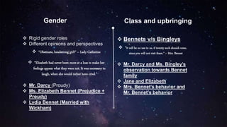 Gender Class and upbringing
 Bennets v/s Bingleys
 “It will be no use to us, if twenty such should come,
since you will not visit them.” – Mrs. Bennet
 Mr. Darcy and Ms. Bingley’s
observation towards Bennet
family
 Jane and Elizabeth
 Mrs. Bennet’s behavior and
Mr. Bennet’s behavior
 Rigid gender roles
 Different opinions and perspectives
 “Obstinate, headstrong girl!” – Lady Catherine
 “Elizabeth had never been more at a loss to make her
feelings appear what they were not. It was necessary to
laugh, when she would rather have cried.”
 Mr. Darcy (Proudy)
 Ms. Elizabeth Bennet (Prejudice +
Proudy)
 Lydia Bennet (Married with
Wickham)
 