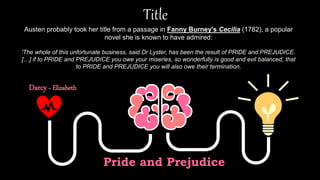 Title
Pride and Prejudice
Darcy - Elizabeth
Austen probably took her title from a passage in Fanny Burney's Cecilia (1782), a popular
novel she is known to have admired:
'The whole of this unfortunate business, said Dr Lyster, has been the result of PRIDE and PREJUDICE.
[…] if to PRIDE and PREJUDICE you owe your miseries, so wonderfully is good and evil balanced, that
to PRIDE and PREJUDICE you will also owe their termination.
 