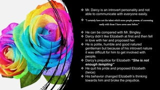  Mr. Darcy is an introvert personality and not
able to communicate with everyone easily.
 “I certainly have not the talent which some people possess, of conversing
easily with those I have never seen before.”
 He can be compared with Mr. Bingley.
 Darcy didn’t like Elizabeth at first and then fell
in love with her and proposed her.
 He is polite, humble and good natured
gentleman but because of his introvert nature
it was difficult for him to get involved with
people.
 Darcy’s prejudice for Elizabeth “She is not
enough tempting”
 He quit his pride and proposed Elizabeth
(twice)
 His behavior changed Elizabeth’s thinking
towards him and broke the prejudice.
 