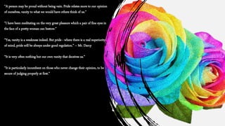 “A person may be proud without being vain. Pride relates more to our opinion
of ourselves, vanity to what we would have others think of us.”
“I have been meditating on the very great pleasure which a pair of fine eyes in
the face of a pretty woman can bestow.”
“Yes, vanity is a weakness indeed. But pride - where there is a real superiority
of mind, pride will be always under good regulation.” – Mr. Darcy
“It is very often nothing but our own vanity that deceives us.”
“It is particularly incumbent on those who never change their opinion, to be
secure of judging properly at first.”
 