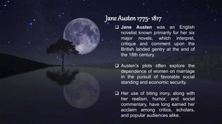 Jane Austen 1775- 1817
 Jane Austen was an English
novelist known primarily for her six
major novels, which interpret,
critique and comment upon the
British landed gentry at the end of
the 18th century.
 Austen's plots often explore the
dependence of women on marriage
in the pursuit of favorable social
standing and economic security.
 Her use of biting irony, along with
her realism, humor, and social
commentary, have long earned her
acclaim among critics, scholars,
and popular audiences alike.
 
