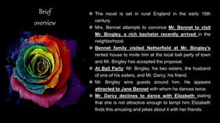 Brief
overview
 The novel is set in rural England in the early 19th
century.
 Mrs. Bennet attempts to convince Mr. Bennet to visit
Mr. Bingley, a rich bachelor recently arrived in the
neighborhood.
 Bennet family visited Netherfield at Mr. Bingley’s
rented house to invite him at the local ball party of town
and Mr. Bingley has accepted the proposal.
 At Ball Party: Mr. Bingley, his two sisters, the husband
of one of his sisters, and Mr. Darcy, his friend.
 Mr. Bingley wins guests around him. He appears
attracted to Jane Bennet with whom he dances twice.
 Mr. Darcy declines to dance with Elizabeth stating
that she is not attractive enough to tempt him. Elizabeth
finds this amusing and jokes about it with her friends.
 