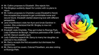  Mr. Collins proposes to Elizabeth. She rejects him.
 The Bingleys suddenly depart for London with no plans to
return.
 Mr. Collins proposes to Charlotte Lucas( Elizabeth's friend)
She accepted the proposal to get comfortable home and
secure future. Elizabeth started observing love with different
perspective.
 Jane (heartbroken) visits her Aunt and Uncle Gardiner in
London. She understood that Mr. Bingley is now not
interested in her.
 Elizabeth visits Charlotte. They got invited to Rosings Park,
Lady Catherine de Bourgh, imperious patroness of Mr. Collins
and Mr. Darcy's wealthy aunt.
 Lady Catherine expects Mr. Darcy to marry her daughter, as
planned in his childhood.
 Mr. Darcy accepts the first accusation but dismisses the
second one.
 Mr. Darcy and his cousin, Colonel Fitzwilliam, are also visiting
at Rosings Park.
 