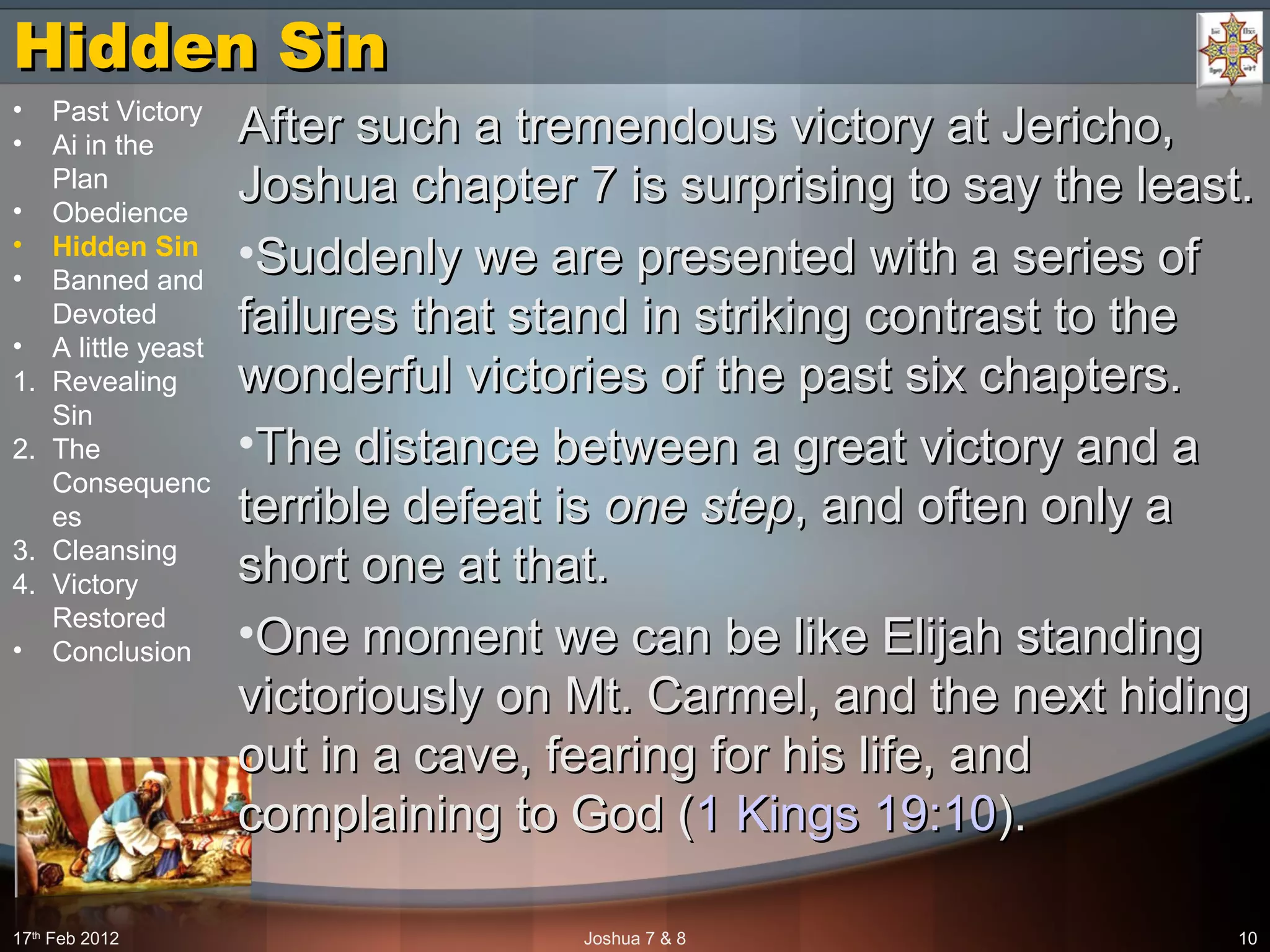 Hidden SinHidden Sin
After such a tremendous victory at Jericho,After such a tremendous victory at Jericho,
Joshua chapter 7 is surprising to say the least.Joshua chapter 7 is surprising to say the least.
•Suddenly we are presented with a series ofSuddenly we are presented with a series of
failures that stand in striking contrast to thefailures that stand in striking contrast to the
wonderful victories of the past six chapters.wonderful victories of the past six chapters.
•The distance between a great victory and aThe distance between a great victory and a
terrible defeat isterrible defeat is one stepone step, and often only a, and often only a
short one at that.short one at that.
•One moment we can be like Elijah standingOne moment we can be like Elijah standing
victoriously on Mt. Carmel, and the next hidingvictoriously on Mt. Carmel, and the next hiding
out in a cave, fearing for his life, andout in a cave, fearing for his life, and
complaining to God (complaining to God (1 Kings 19:101 Kings 19:10).).
17th
Feb 2012 Joshua 7 & 8 10
• Past Victory
• Ai in the
Plan
• Obedience
• Hidden Sin
• Banned and
Devoted
• A little yeast
1. Revealing
Sin
2. The
Consequenc
es
3. Cleansing
4. Victory
Restored
• Conclusion
 