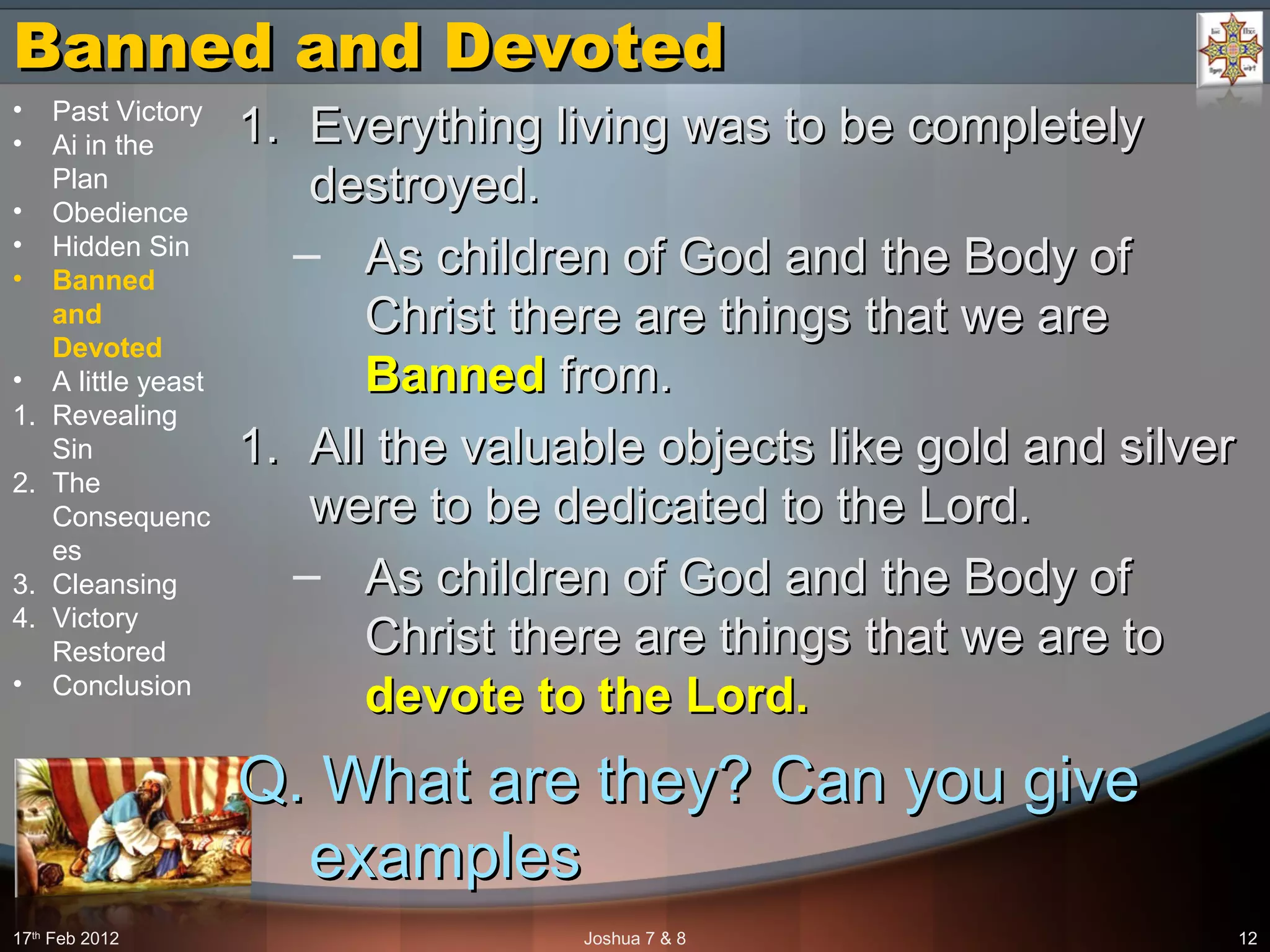 Banned and DevotedBanned and Devoted
1.1. Everything living was to be completelyEverything living was to be completely
destroyed.destroyed.
– As children of God and the Body ofAs children of God and the Body of
Christ there are things that we areChrist there are things that we are
BannedBanned from.from.
1.1. All the valuable objects like gold and silverAll the valuable objects like gold and silver
were to be dedicated to the Lord.were to be dedicated to the Lord.
– As children of God and the Body ofAs children of God and the Body of
Christ there are things that we are toChrist there are things that we are to
devote to the Lord.devote to the Lord.
Q. What are they? Can you giveQ. What are they? Can you give
examplesexamples
17th
Feb 2012 Joshua 7 & 8 12
• Past Victory
• Ai in the
Plan
• Obedience
• Hidden Sin
• Banned
and
Devoted
• A little yeast
1. Revealing
Sin
2. The
Consequenc
es
3. Cleansing
4. Victory
Restored
• Conclusion
 